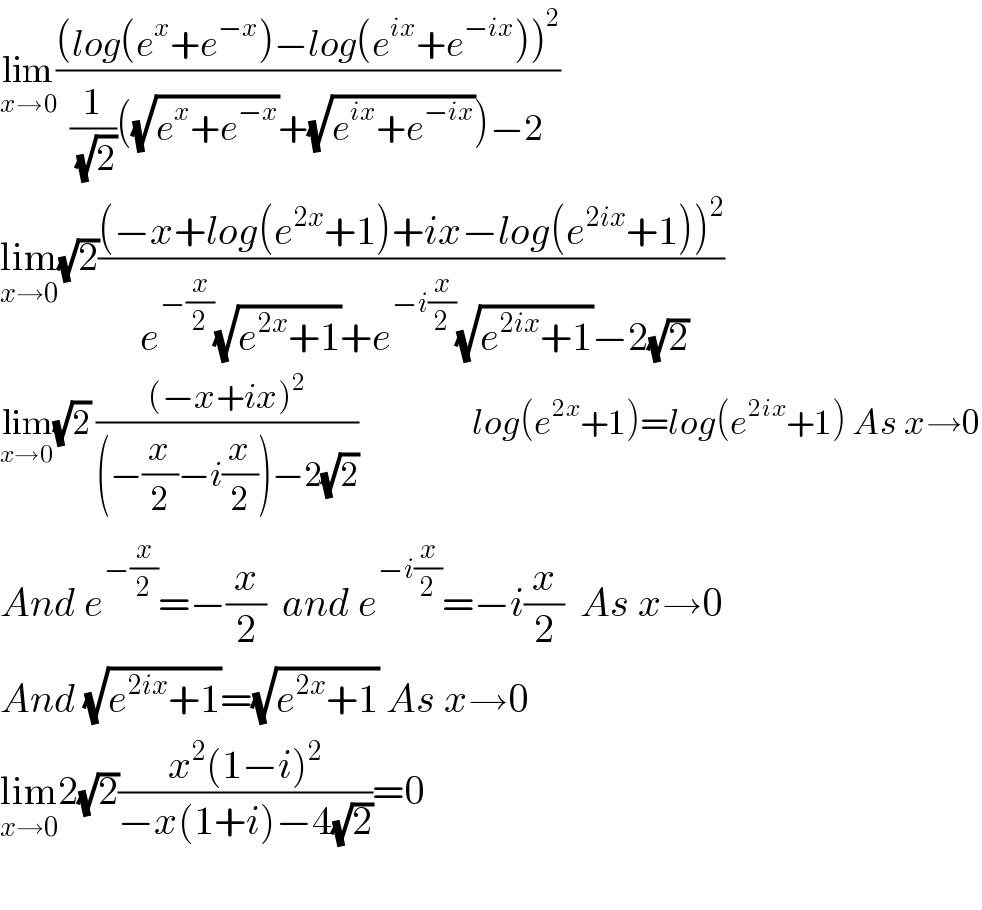 lim_(x→0) (((log(e^x +e^(−x) )−log(e^(ix) +e^(−ix) ))^2 )/((1/( (√2)))((√(e^x +e^(−x) ))+(√(e^(ix) +e^(−ix) )))−2))  lim_(x→0) (√2)(((−x+log(e^(2x) +1)+ix−log(e^(2ix) +1))^2 )/( e^(−(x/2)) (√(e^(2x) +1))+e^(−i(x/2)) (√(e^(2ix) +1))−2(√2)))  lim_(x→0) (√2) (((−x+ix)^2 )/((−(x/2)−i(x/2))−2(√2)))                   log(e^(2x) +1)=log(e^(2ix) +1) As x→0  And e^(−(x/2)) =−(x/2)  and e^(−i(x/2)) =−i(x/2)  As x→0  And (√(e^(2ix) +1))=(√(e^(2x) +1)) As x→0  lim_(x→0) 2(√2)((x^2 (1−i)^2 )/(−x(1+i)−4(√2)))=0    