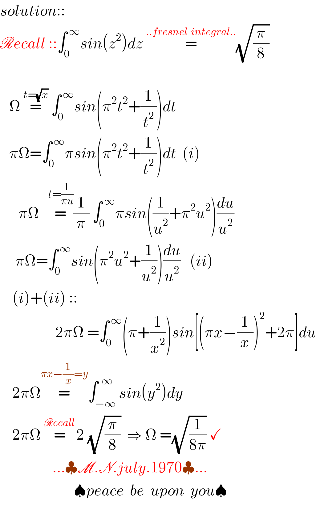 solution::  Recall ::∫_0 ^( ∞) sin(z^2 )dz =^(..fresnel  integral..) (√(π/8))           Ω =^(t=(√x))  ∫_0 ^( ∞) sin(π^2 t^2 +(1/t^2 ))dt       πΩ=∫_0 ^( ∞) πsin(π^2 t^2 +(1/t^2 ))dt  (i)        πΩ   =^(t=(1/(πu))) (1/π) ∫_(0 ) ^( ∞) πsin((1/u^2 )+π^2 u^2 )(du/u^2 )       πΩ=∫_0 ^( ∞) sin(π^2 u^2 +(1/u^2 ))(du/u^2 )   (ii)      (i)+(ii) ::                     2πΩ =∫_0 ^( ∞) (π+(1/x^2 ))sin[(πx−(1/x))^2 +2π]du      2πΩ=^(πx−(1/x)=y) ∫_(−∞) ^(  ∞) sin(y^2 )dy      2πΩ =^(Recall ) 2 (√(π/8))  ⇒ Ω =(√(1/(8π))) ✓                   ...♣M.N.july.1970♣...                          ♠peace  be  upon  you♠      