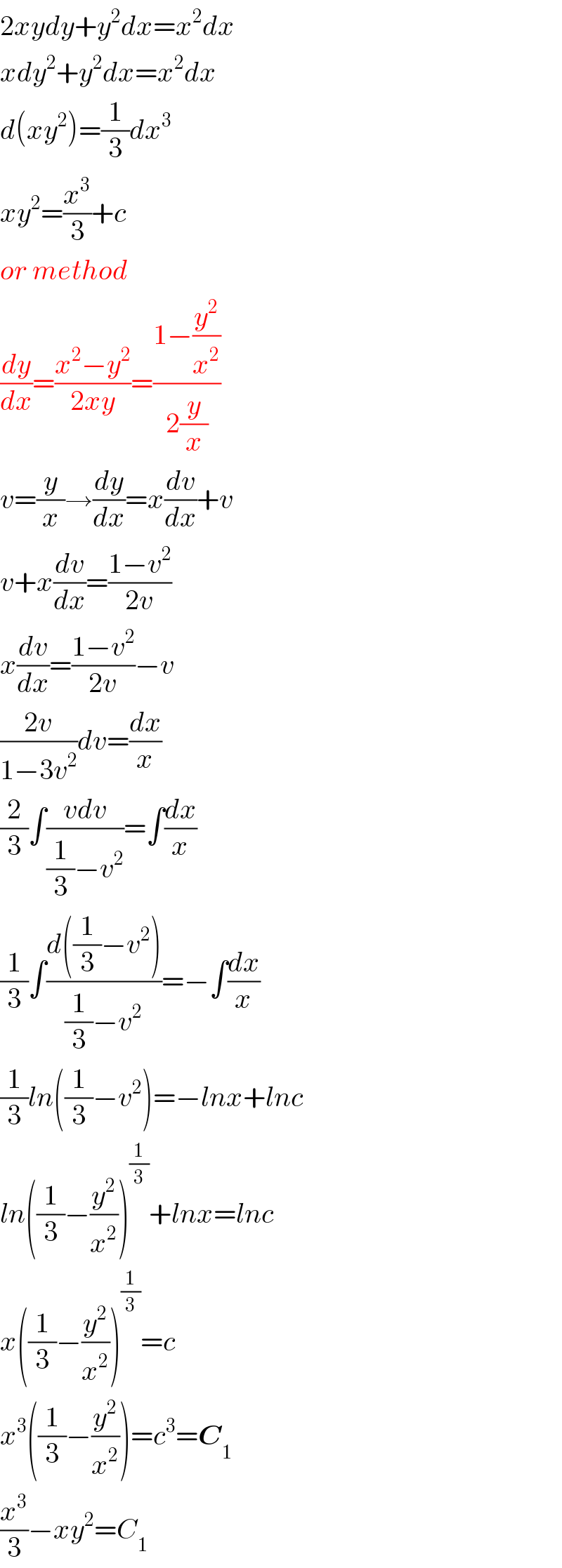 2xydy+y^2 dx=x^2 dx  xdy^2 +y^2 dx=x^2 dx  d(xy^2 )=(1/3)dx^3   xy^2 =(x^3 /3)+c  or method  (dy/dx)=((x^2 −y^2 )/(2xy))=((1−(y^2 /x^2 ))/(2(y/x)))  v=(y/x)→(dy/dx)=x(dv/dx)+v  v+x(dv/dx)=((1−v^2 )/(2v))  x(dv/dx)=((1−v^2 )/(2v))−v  ((2v)/(1−3v^2 ))dv=(dx/x)  (2/3)∫((vdv)/((1/3)−v^2 ))=∫(dx/x)  (1/3)∫((d((1/3)−v^2 ))/((1/3)−v^2 ))=−∫(dx/x)  (1/3)ln((1/3)−v^2 )=−lnx+lnc  ln((1/3)−(y^2 /x^2 ))^(1/3) +lnx=lnc  x((1/3)−(y^2 /x^2 ))^(1/3) =c  x^3 ((1/3)−(y^2 /x^2 ))=c^3 =C_1   (x^3 /3)−xy^2 =C_1   