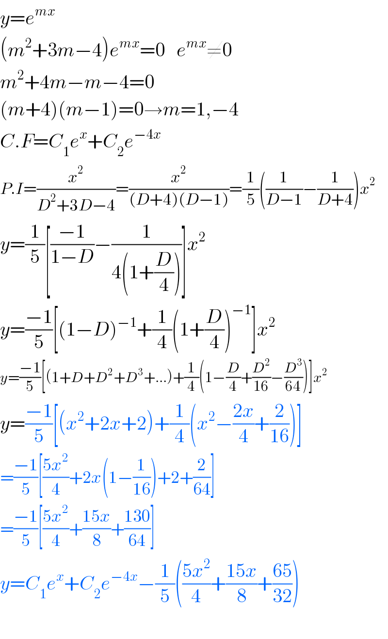 y=e^(mx)   (m^2 +3m−4)e^(mx) =0   e^(mx) ≠0  m^2 +4m−m−4=0  (m+4)(m−1)=0→m=1,−4  C.F=C_1 e^x +C_2 e^(−4x)   P.I=(x^2 /(D^2 +3D−4))=(x^2 /((D+4)(D−1)))=(1/5)((1/(D−1))−(1/(D+4)))x^2   y=(1/5)[((−1)/(1−D))−(1/(4(1+(D/4))))]x^2   y=((−1)/5)[(1−D)^(−1) +(1/4)(1+(D/4))^(−1) ]x^2   y=((−1)/5)[(1+D+D^2 +D^3 +...)+(1/4)(1−(D/4)+(D^2 /(16))−(D^3 /(64)))]x^2   y=((−1)/5)[(x^2 +2x+2)+(1/4)(x^2 −((2x)/4)+(2/(16)))]  =((−1)/5)[((5x^2 )/4)+2x(1−(1/(16)))+2+(2/(64))]  =((−1)/5)[((5x^2 )/4)+((15x)/8)+((130)/(64))]  y=C_1 e^x +C_2 e^(−4x) −(1/5)(((5x^2 )/4)+((15x)/8)+((65)/(32)))    