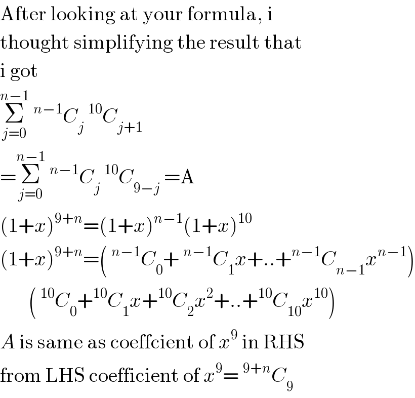 After looking at your formula, i  thought simplifying the result that  i got  Σ_(j=0) ^(n−1) ^(n−1) C_j ^(10) C_(j+1)   =Σ_(j=0) ^(n−1) ^(n−1) C_j ^(10) C_(9−j)  =A  (1+x)^(9+n) =(1+x)^(n−1) (1+x)^(10)   (1+x)^(9+n) =(^(n−1) C_0 +^(n−1) C_1 x+..+^(n−1) C_(n−1) x^(n−1) )         (^(10) C_0 +^(10) C_1 x+^(10) C_2 x^2 +..+^(10) C_(10) x^(10) )  A is same as coeffcient of x^9  in RHS  from LHS coefficient of x^9 =^(9+n) C_9   
