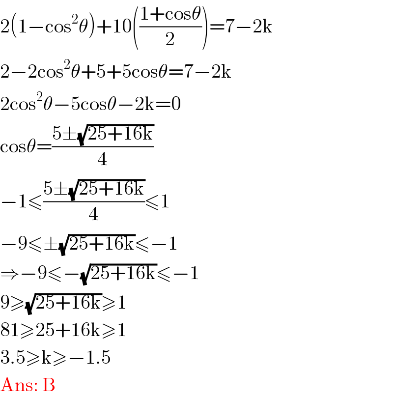 2(1−cos^2 θ)+10(((1+cosθ)/2))=7−2k  2−2cos^2 θ+5+5cosθ=7−2k  2cos^2 θ−5cosθ−2k=0  cosθ=((5±(√(25+16k)))/4)  −1≤((5±(√(25+16k)))/4)≤1  −9≤±(√(25+16k))≤−1  ⇒−9≤−(√(25+16k))≤−1  9≥(√(25+16k))≥1  81≥25+16k≥1  3.5≥k≥−1.5  Ans: B  