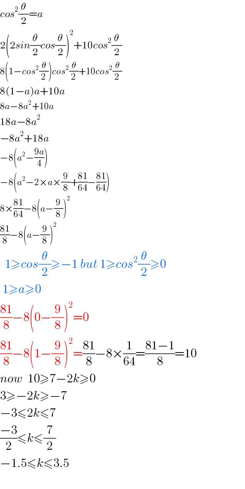 cos^2 (θ/2)=a  2(2sin(θ/2)cos(θ/2))^2 +10cos^2 (θ/2)  8(1−cos^2 (θ/2))cos^2 (θ/2)+10cos^2 (θ/2)  8(1−a)a+10a  8a−8a^2 +10a  18a−8a^2   −8a^2 +18a  −8(a^2 −((9a)/4))  −8(a^2 −2×a×(9/8)+((81)/(64))−((81)/(64)))  8×((81)/(64))−8(a−(9/8))^2   ((81)/8)−8(a−(9/8))^2     1≥cos(θ/2)≥−1 but 1≥cos^2 (θ/2)≥0   1≥a≥0  ((81)/8)−8(0−(9/8))^2 =0  ((81)/8)−8(1−(9/8))^2 =((81)/8)−8×(1/(64))=((81−1)/8)=10  now  10≥7−2k≥0  3≥−2k≥−7  −3≤2k≤7  ((−3)/2)≤k≤(7/2)  −1.5≤k≤3.5    