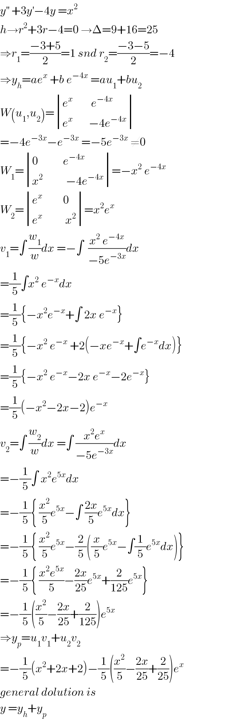 y^(′′)  +3y^′ −4y =x^2   h→r^2 +3r−4=0 →Δ=9+16=25  ⇒r_1 =((−3+5)/2)=1 snd r_2 =((−3−5)/2)=−4  ⇒y_h =ae^x  +b e^(−4x)  =au_1 +bu_2   W(u_1 ,u_2 )= determinant (((e^x         e^(−4x) )),((e^x        −4e^(−4x) )))  =−4e^(−3x) −e^(−3x)  =−5e^(−3x)  ≠0  W_1 = determinant (((0           e^(−4x) )),((x^2           −4e^(−4x) )))=−x^2  e^(−4x)   W_2 = determinant (((e^x          0)),((e^x           x^2 )))=x^2 e^x   v_1 =∫ (w_1 /w)dx =−∫  ((x^2  e^(−4x) )/(−5e^(−3x) ))dx  =(1/5)∫x^2  e^(−x) dx  =(1/5){−x^2 e^(−x) +∫ 2x e^(−x) }  =(1/5){−x^2  e^(−x)  +2(−xe^(−x) +∫e^(−x) dx)}  =(1/5){−x^2  e^(−x) −2x e^(−x) −2e^(−x) }  =(1/5)(−x^2 −2x−2)e^(−x)   v_2 =∫ (w_2 /w)dx =∫ ((x^2 e^x )/(−5e^(−3x) ))dx  =−(1/5)∫ x^2 e^(5x) dx  =−(1/5){ (x^2 /5)e^(5x) −∫ ((2x)/5)e^(5x) dx}  =−(1/5){ (x^2 /5)e^(5x) −(2/5)((x/5)e^(5x) −∫(1/5)e^(5x) dx)}  =−(1/5){ ((x^2 e^(5x) )/5)−((2x)/(25))e^(5x) +(2/(125))e^(5x) }  =−(1/5)((x^2 /5)−((2x)/(25))+(2/(125)))e^(5x)   ⇒y_p =u_1 v_1 +u_2 v_2   =−(1/5)(x^2 +2x+2)−(1/5)((x^2 /5)−((2x)/(25))+(2/(25)))e^x   general dolution is  y =y_h +y_p   