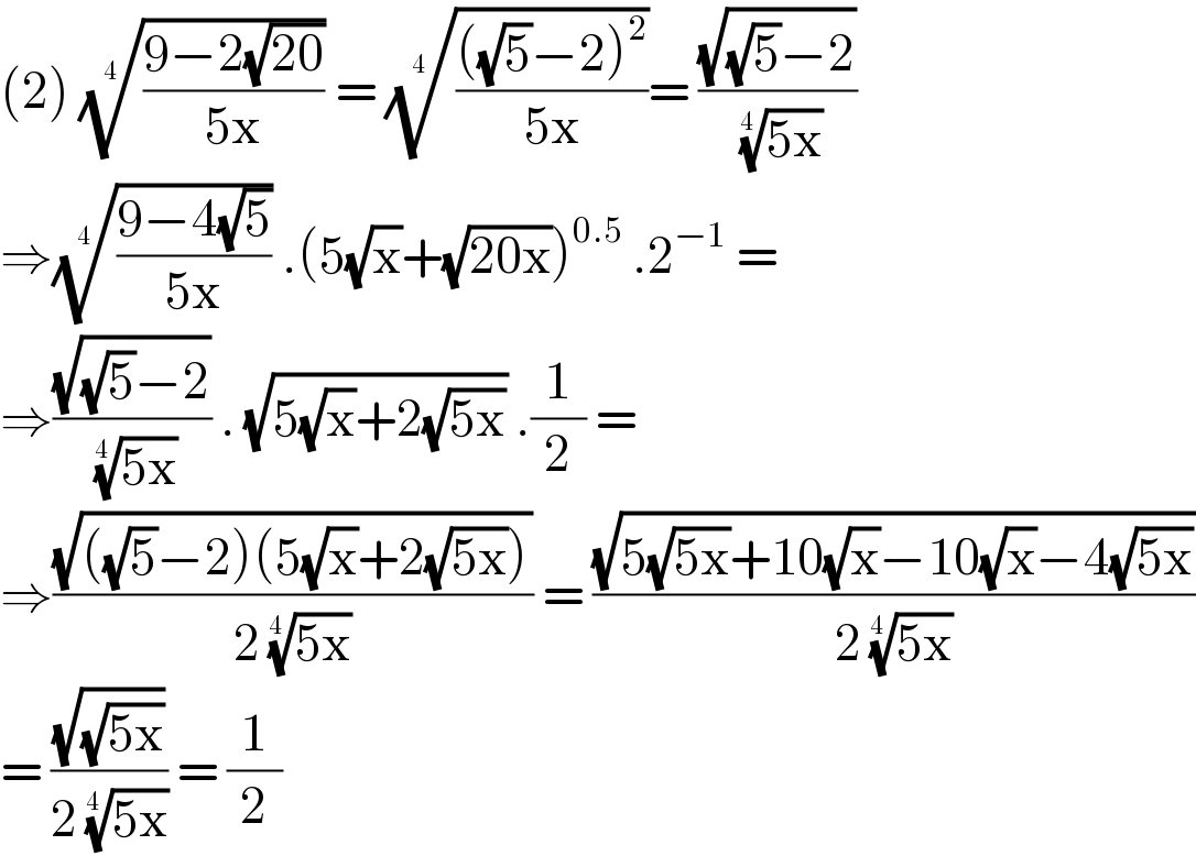 (2) (((9−2(√(20)))/(5x)))^(1/(4 ))  = (((((√5)−2)^2 )/(5x)))^(1/(4 )) = ((√((√5)−2))/( ((5x))^(1/(4 )) ))  ⇒(((9−4(√5))/(5x)))^(1/(4 ))  .(5(√x)+(√(20x)))^(0.5)  .2^(−1)  =  ⇒((√((√5)−2))/( ((5x))^(1/(4 )) )) . (√(5(√x)+2(√(5x)))) .(1/2) =   ⇒((√(((√5)−2)(5(√x)+2(√(5x)))))/(2 ((5x))^(1/(4 )) )) = ((√(5(√(5x))+10(√x)−10(√x)−4(√(5x))))/(2 ((5x))^(1/(4 )) ))  = ((√(√(5x)))/(2 ((5x))^(1/(4 )) )) = (1/2)  