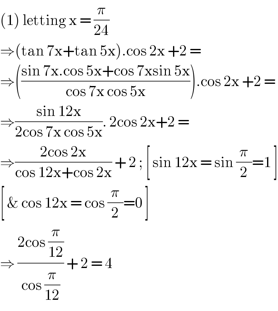 (1) letting x = (π/(24))  ⇒(tan 7x+tan 5x).cos 2x +2 =  ⇒(((sin 7x.cos 5x+cos 7xsin 5x)/(cos 7x cos 5x))).cos 2x +2 =  ⇒((sin 12x)/(2cos 7x cos 5x)). 2cos 2x+2 =  ⇒((2cos 2x)/(cos 12x+cos 2x)) + 2 ; [ sin 12x = sin (π/2)=1 ]  [ & cos 12x = cos (π/2)=0 ]  ⇒ ((2cos (π/(12)))/(cos (π/(12)))) + 2 = 4  
