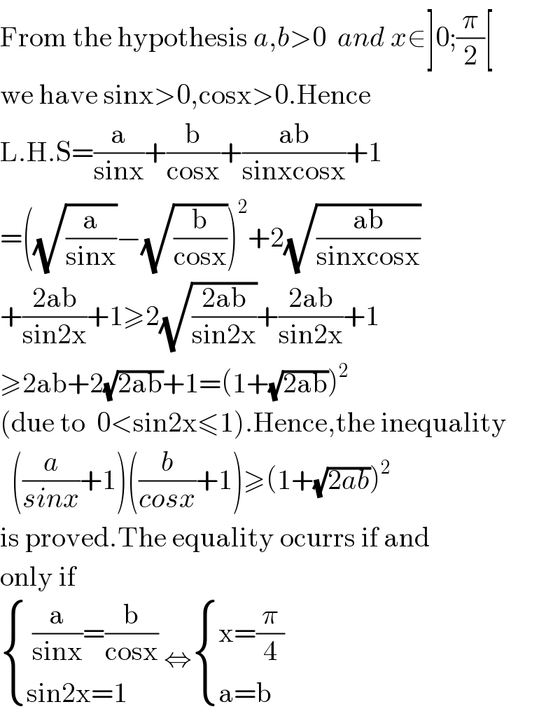 From the hypothesis a,b>0  and x∈]0;(π/2)[   we have sinx>0,cosx>0.Hence  L.H.S=(a/(sinx))+(b/(cosx))+((ab)/(sinxcosx))+1  =((√(a/(sinx)))−(√(b/(cosx))))^2 +2(√((ab)/(sinxcosx)))  +((2ab)/(sin2x))+1≥2(√((2ab)/(sin2x)))+((2ab)/(sin2x))+1  ≥2ab+2(√(2ab))+1=(1+(√(2ab)))^2   (due to  0<sin2x≤1).Hence,the inequality    ((a/(sinx))+1)((b/(cosx))+1)≥(1+(√(2ab)))^2   is proved.The equality ocurrs if and  only if    { (( (a/(sinx))=(b/(cosx)))),((sin2x=1)) :} ⇔ { ((x=(π/4))),((a=b)) :}  