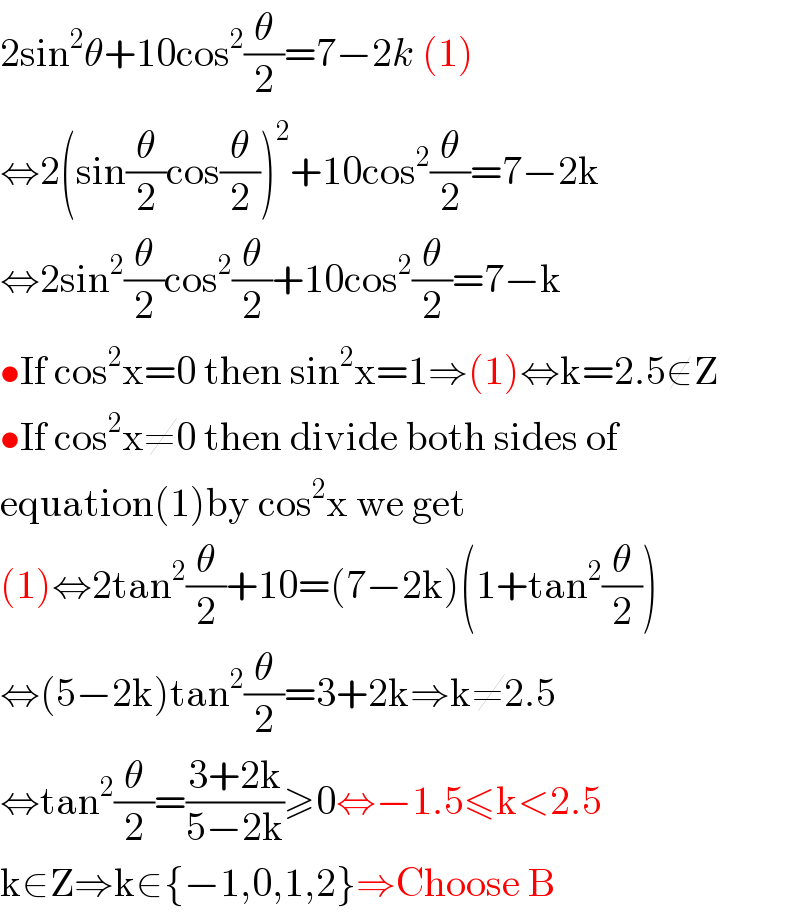 2sin^2 θ+10cos^2 (θ/2)=7−2k (1)  ⇔2(sin(θ/2)cos(θ/2))^2 +10cos^2 (θ/2)=7−2k  ⇔2sin^2 (θ/2)cos^2 (θ/2)+10cos^2 (θ/2)=7−k  •If cos^2 x=0 then sin^2 x=1⇒(1)⇔k=2.5∉Z  •If cos^2 x≠0 then divide both sides of  equation(1)by cos^2 x we get  (1)⇔2tan^2 (θ/2)+10=(7−2k)(1+tan^2 (θ/2))  ⇔(5−2k)tan^2 (θ/2)=3+2k⇒k≠2.5  ⇔tan^2 (θ/2)=((3+2k)/(5−2k))≥0⇔−1.5≤k<2.5  k∈Z⇒k∈{−1,0,1,2}⇒Choose B  