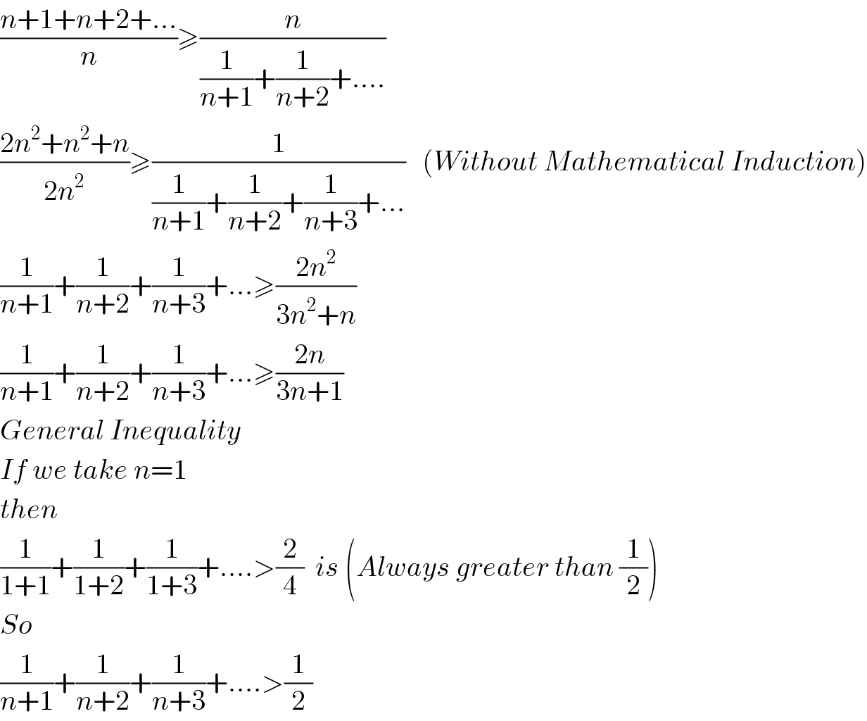 ((n+1+n+2+...)/n)≥(n/((1/(n+1))+(1/(n+2))+....))  ((2n^2 +n^2 +n)/(2n^2 ))≥(1/((1/(n+1))+(1/(n+2))+(1/(n+3))+...))   (Without Mathematical Induction)  (1/(n+1))+(1/(n+2))+(1/(n+3))+...≥((2n^2 )/(3n^2 +n))  (1/(n+1))+(1/(n+2))+(1/(n+3))+...≥((2n)/(3n+1))  General Inequality  If we take n=1  then  (1/(1+1))+(1/(1+2))+(1/(1+3))+....>(2/4)  is (Always greater than (1/2))  So  (1/(n+1))+(1/(n+2))+(1/(n+3))+....>(1/2)  