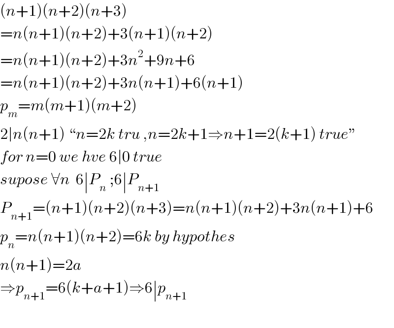 (n+1)(n+2)(n+3)  =n(n+1)(n+2)+3(n+1)(n+2)  =n(n+1)(n+2)+3n^2 +9n+6  =n(n+1)(n+2)+3n(n+1)+6(n+1)  p_m =m(m+1)(m+2)  2∣n(n+1) “n=2k tru ,n=2k+1⇒n+1=2(k+1) true”  for n=0 we hve 6∣0 true  supose ∀n  6∣P_n  ;6∣P_(n+1)   P_(n+1) =(n+1)(n+2)(n+3)=n(n+1)(n+2)+3n(n+1)+6  p_n =n(n+1)(n+2)=6k by hypothes  n(n+1)=2a  ⇒p_(n+1) =6(k+a+1)⇒6∣p_(n+1)     