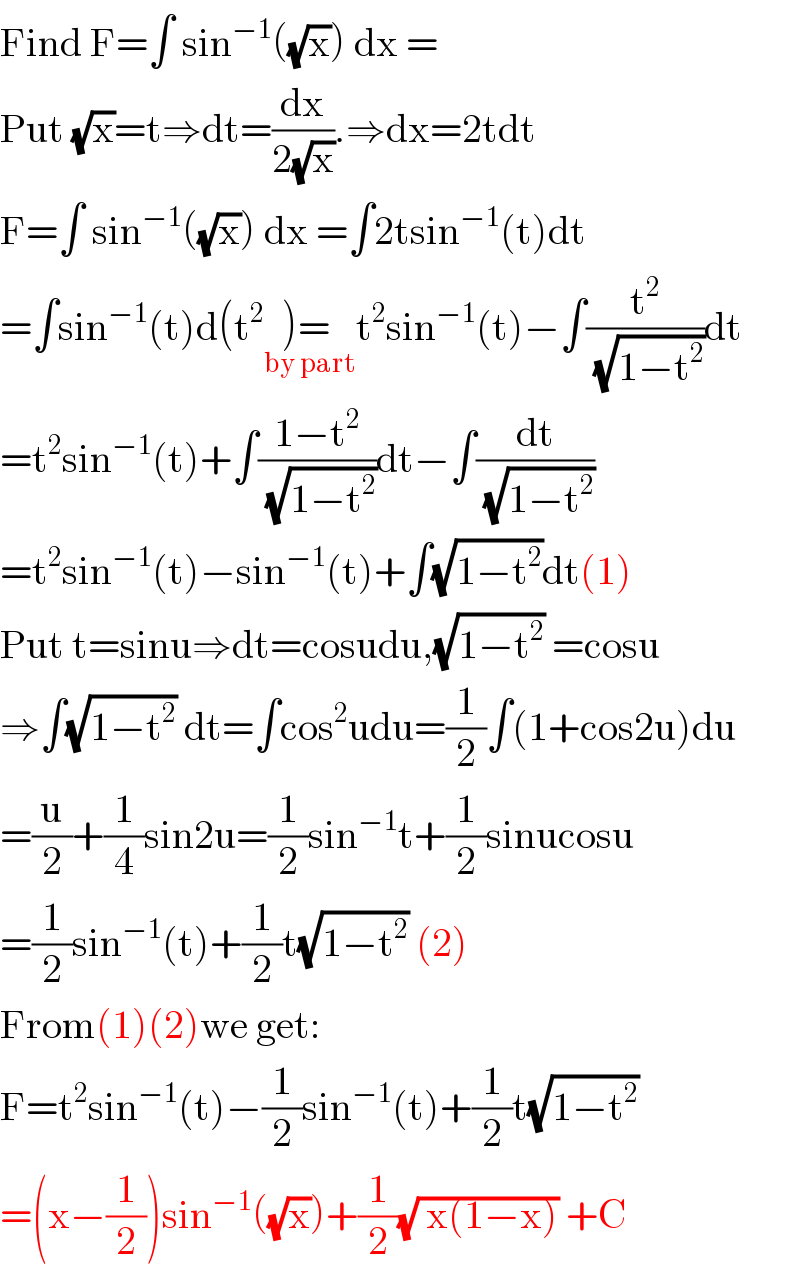 Find F=∫ sin^(−1) ((√x)) dx =  Put (√x)=t⇒dt=(dx/(2(√x))).⇒dx=2tdt  F=∫ sin^(−1) ((√x)) dx =∫2tsin^(−1) (t)dt  =∫sin^(−1) (t)d(t^2 )= _(by part) t^2 sin^(−1) (t)−∫(t^2 /( (√(1−t^2 ))))dt  =t^2 sin^(−1) (t)+∫((1−t^2 )/( (√(1−t^2 ))))dt−∫(dt/( (√(1−t^2 ))))  =t^2 sin^(−1) (t)−sin^(−1) (t)+∫(√(1−t^2 ))dt(1)  Put t=sinu⇒dt=cosudu,(√(1−t^2 )) =cosu  ⇒∫(√(1−t^2 )) dt=∫cos^2 udu=(1/2)∫(1+cos2u)du  =(u/2)+(1/4)sin2u=(1/2)sin^(−1) t+(1/2)sinucosu  =(1/2)sin^(−1) (t)+(1/2)t(√(1−t^2 )) (2)  From(1)(2)we get:  F=t^2 sin^(−1) (t)−(1/2)sin^(−1) (t)+(1/2)t(√(1−t^2 ))  =(x−(1/2))sin^(−1) ((√x))+(1/2)(√( x(1−x))) +C  