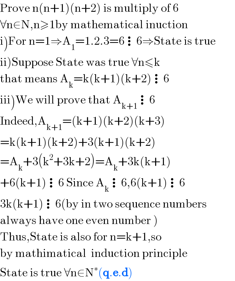 Prove n(n+1)(n+2) is multiply of 6  ∀n∈N,n≥1by mathematical inuction  i)For n=1⇒A_1 =1.2.3=6⋮6⇒State is true  ii)Suppose State was true ∀n≤k  that means A_k =k(k+1)(k+2)⋮6  iii)We will prove that A_(k+1) ⋮6  Indeed,A_(k+1) =(k+1)(k+2)(k+3)  =k(k+1)(k+2)+3(k+1)(k+2)  =A_k +3(k^2 +3k+2)=A_k +3k(k+1)  +6(k+1)⋮6 Since A_k ⋮6,6(k+1)⋮6  3k(k+1)⋮6(by in two sequence numbers  always have one even number )  Thus,State is also for n=k+1,so  by mathimatical  induction principle  State is true ∀n∈N^∗ (q.e.d)  