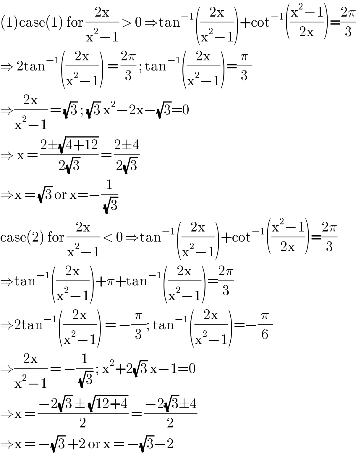 (1)case(1) for ((2x)/(x^2 −1)) > 0 ⇒tan^(−1) (((2x)/(x^2 −1)))+cot^(−1) (((x^2 −1)/(2x)))=((2π)/3)  ⇒ 2tan^(−1) (((2x)/(x^2 −1))) = ((2π)/3) ; tan^(−1) (((2x)/(x^2 −1)))=(π/3)  ⇒((2x)/(x^2 −1)) = (√3) ; (√3) x^2 −2x−(√3)=0  ⇒ x = ((2±(√(4+12)))/(2(√3))) = ((2±4)/(2(√3)))  ⇒x = (√3) or x=−(1/( (√3)))  case(2) for ((2x)/(x^2 −1)) < 0 ⇒tan^(−1) (((2x)/(x^2 −1)))+cot^(−1) (((x^2 −1)/(2x)))=((2π)/3)  ⇒tan^(−1) (((2x)/(x^2 −1)))+π+tan^(−1) (((2x)/(x^2 −1)))=((2π)/3)  ⇒2tan^(−1) (((2x)/(x^2 −1))) = −(π/3); tan^(−1) (((2x)/(x^2 −1)))=−(π/6)  ⇒((2x)/(x^2 −1)) = −(1/( (√3))) ; x^2 +2(√3) x−1=0  ⇒x = ((−2(√3) ± (√(12+4)))/2) = ((−2(√3)±4)/2)  ⇒x = −(√3) +2 or x = −(√3)−2   