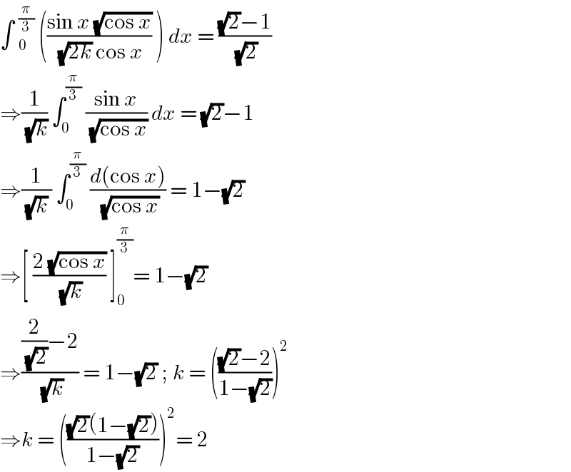 ∫ _0^(π/3)  (((sin x (√(cos x)))/( (√(2k)) cos x)) ) dx = (((√2)−1)/( (√2)))  ⇒(1/( (√k))) ∫_0 ^(π/3)  ((sin x)/( (√(cos x)))) dx = (√2)−1  ⇒(1/( (√k) )) ∫_0 ^(π/3)  ((d(cos x))/( (√(cos x)))) = 1−(√2)  ⇒[ ((2 (√(cos x)))/( (√k))) ]_0 ^(π/3) = 1−(√2)  ⇒(((2/( (√2)))−2)/( (√k))) = 1−(√2) ; k = ((((√2)−2)/(1−(√2))))^2   ⇒k = ((((√2)(1−(√2)))/(1−(√2))))^2 = 2   
