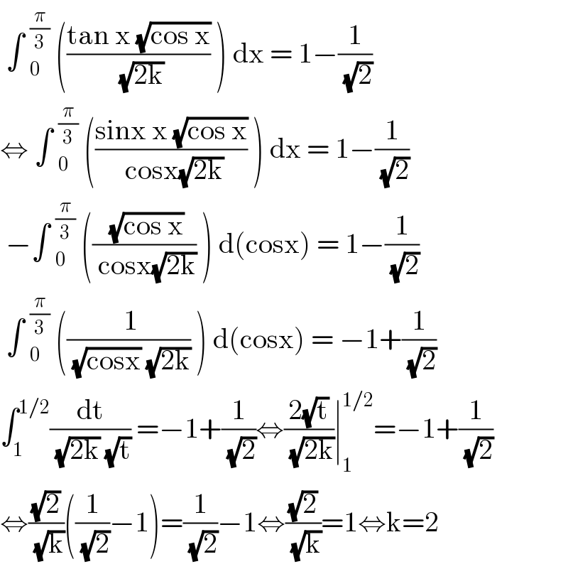  ∫ _0^(π/3)  (((tan x (√(cos x)))/( (√(2k)))) ) dx = 1−(1/( (√2)))  ⇔ ∫ _0^(π/3)  (((sinx x (√(cos x)))/( cosx(√(2k)))) ) dx = 1−(1/( (√2)))   −∫ _0^(π/3)  ((( (√(cos x)))/( cosx(√(2k)))) ) d(cosx) = 1−(1/( (√2)))   ∫ _0^(π/3)  ((( 1)/( (√(cosx)) (√(2k)))) ) d(cosx) = −1+(1/( (√2)))  ∫_1 ^(1/2) (dt/( (√(2k)) (√t))) =−1+(1/( (√2)))⇔((2(√t))/( (√(2k))))∣_1 ^(1/2) =−1+(1/( (√2)))   ⇔((√2)/( (√k)))((1/( (√2)))−1)=(1/( (√2)))−1⇔((√2)/( (√k)))=1⇔k=2   