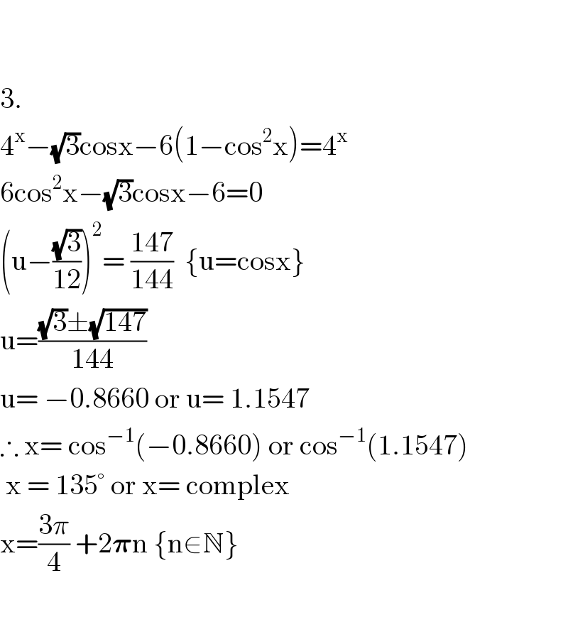     3.  4^x −(√3)cosx−6(1−cos^2 x)=4^x   6cos^2 x−(√3)cosx−6=0  (u−((√3)/(12)))^2 = ((147)/(144))  {u=cosx}  u=(((√3)±(√(147)))/(144))  u= −0.8660 or u= 1.1547  ∴ x= cos^(−1) (−0.8660) or cos^(−1) (1.1547)   x = 135° or x= complex  x=((3π)/4) +2𝛑n {n∈N}    