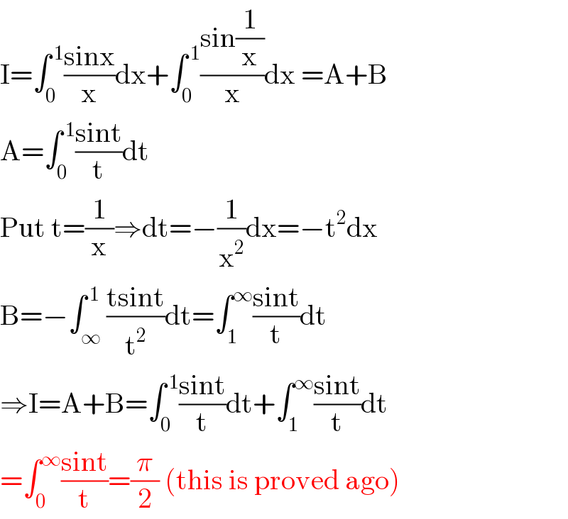 I=∫_0 ^( 1) ((sinx)/x)dx+∫_0 ^( 1) ((sin(1/x))/x)dx =A+B  A=∫_0 ^( 1) ((sint)/t)dt  Put t=(1/x)⇒dt=−(1/x^2 )dx=−t^2 dx  B=−∫_∞ ^( 1) ((tsint)/t^2 )dt=∫_1 ^∞ ((sint)/t)dt  ⇒I=A+B=∫_0 ^( 1) ((sint)/t)dt+∫_1 ^∞ ((sint)/t)dt  =∫_0 ^∞ ((sint)/t)=(π/2) (this is proved ago)  