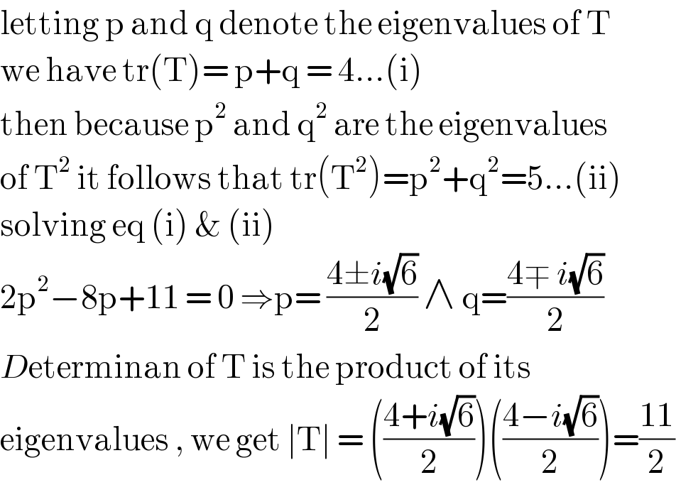 letting p and q denote the eigenvalues of T  we have tr(T)= p+q = 4...(i)  then because p^2  and q^2  are the eigenvalues  of T^2  it follows that tr(T^2 )=p^2 +q^2 =5...(ii)  solving eq (i) & (ii)  2p^2 −8p+11 = 0 ⇒p= ((4±i(√6))/2) ∧ q=((4∓ i(√6))/2)  Determinan of T is the product of its  eigenvalues , we get ∣T∣ = (((4+i(√6))/2))(((4−i(√6))/2))=((11)/2)  