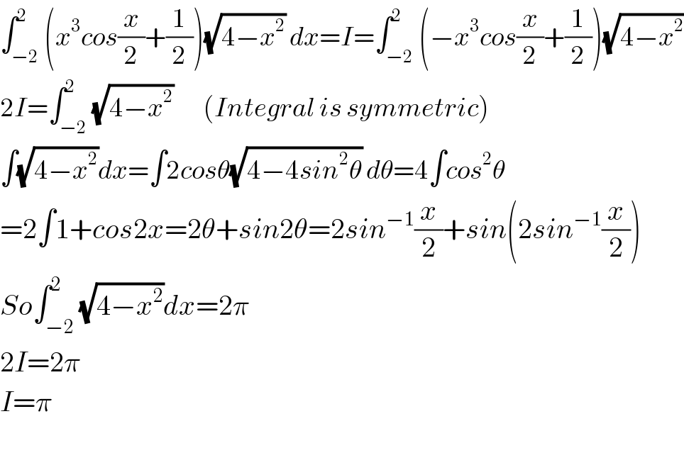 ∫_(−2) ^2 (x^3 cos(x/2)+(1/2))(√(4−x^2 )) dx=I=∫_(−2) ^2 (−x^3 cos(x/2)+(1/2))(√(4−x^2 ))  2I=∫_(−2) ^2 (√(4−x^2 ))       (Integral is symmetric)  ∫(√(4−x^2 ))dx=∫2cosθ(√(4−4sin^2 θ)) dθ=4∫cos^2 θ  =2∫1+cos2x=2θ+sin2θ=2sin^(−1) (x/2)+sin(2sin^(−1) (x/2))  So∫_(−2) ^2 (√(4−x^2 ))dx=2π  2I=2π  I=π    