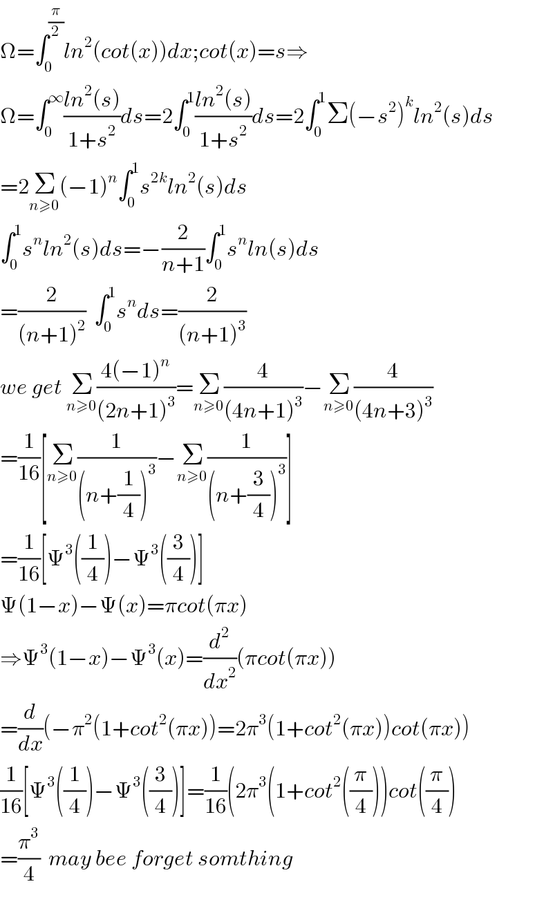 Ω=∫_0 ^(π/2) ln^2 (cot(x))dx;cot(x)=s⇒  Ω=∫_0 ^∞ ((ln^2 (s))/(1+s^2 ))ds=2∫_0 ^1 ((ln^2 (s))/(1+s^2 ))ds=2∫_0 ^1 Σ(−s^2 )^k ln^2 (s)ds  =2Σ_(n≥0) (−1)^n ∫_0 ^1 s^(2k) ln^2 (s)ds  ∫_0 ^1 s^n ln^2 (s)ds=−(2/(n+1))∫_0 ^1 s^n ln(s)ds  =(2/((n+1)^2 ))  ∫_0 ^1 s^n ds=(2/((n+1)^3 ))  we get Σ_(n≥0) ((4(−1)^n )/((2n+1)^3 ))=Σ_(n≥0) (4/((4n+1)^3 ))−Σ_(n≥0) (4/((4n+3)^3 ))  =(1/(16))[Σ_(n≥0) (1/((n+(1/4))^3 ))−Σ_(n≥0) (1/((n+(3/4))^3 ))]  =(1/(16))[Ψ^3 ((1/4))−Ψ^3 ((3/4))]  Ψ(1−x)−Ψ(x)=πcot(πx)  ⇒Ψ^3 (1−x)−Ψ^3 (x)=(d^2 /dx^2 )(πcot(πx))  =(d/dx)(−π^2 (1+cot^2 (πx))=2π^3 (1+cot^2 (πx))cot(πx))  (1/(16))[Ψ^3 ((1/4))−Ψ^3 ((3/4))]=(1/(16))(2π^3 (1+cot^2 ((π/4)))cot((π/4))  =(π^3 /4)  may bee forget somthing    