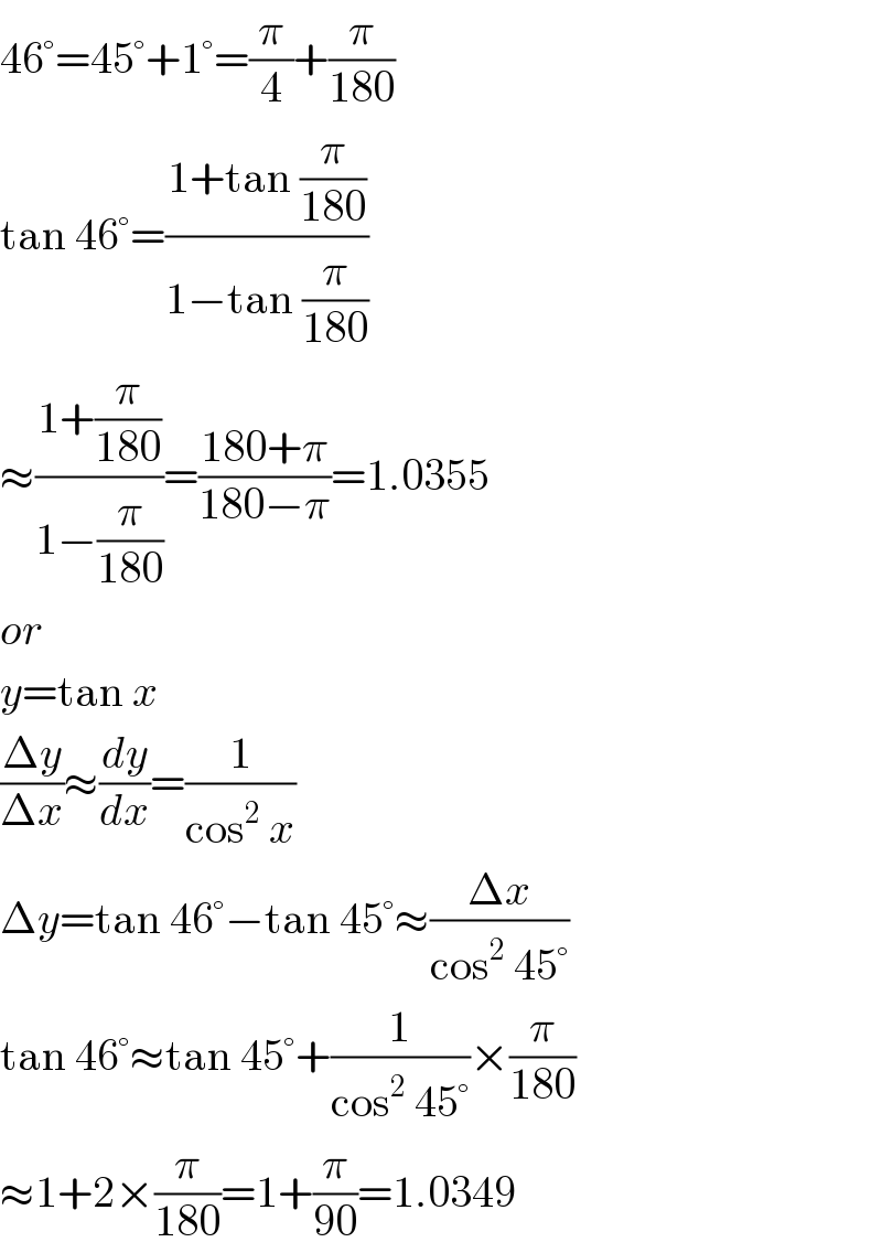 46°=45°+1°=(π/4)+(π/(180))  tan 46°=((1+tan (π/(180)))/(1−tan (π/(180))))  ≈((1+(π/(180)))/(1−(π/(180))))=((180+π)/(180−π))=1.0355  or  y=tan x  ((Δy)/(Δx))≈(dy/dx)=(1/(cos^2  x))  Δy=tan 46°−tan 45°≈((Δx)/(cos^2  45°))  tan 46°≈tan 45°+(1/(cos^2  45°))×(π/(180))  ≈1+2×(π/(180))=1+(π/(90))=1.0349  