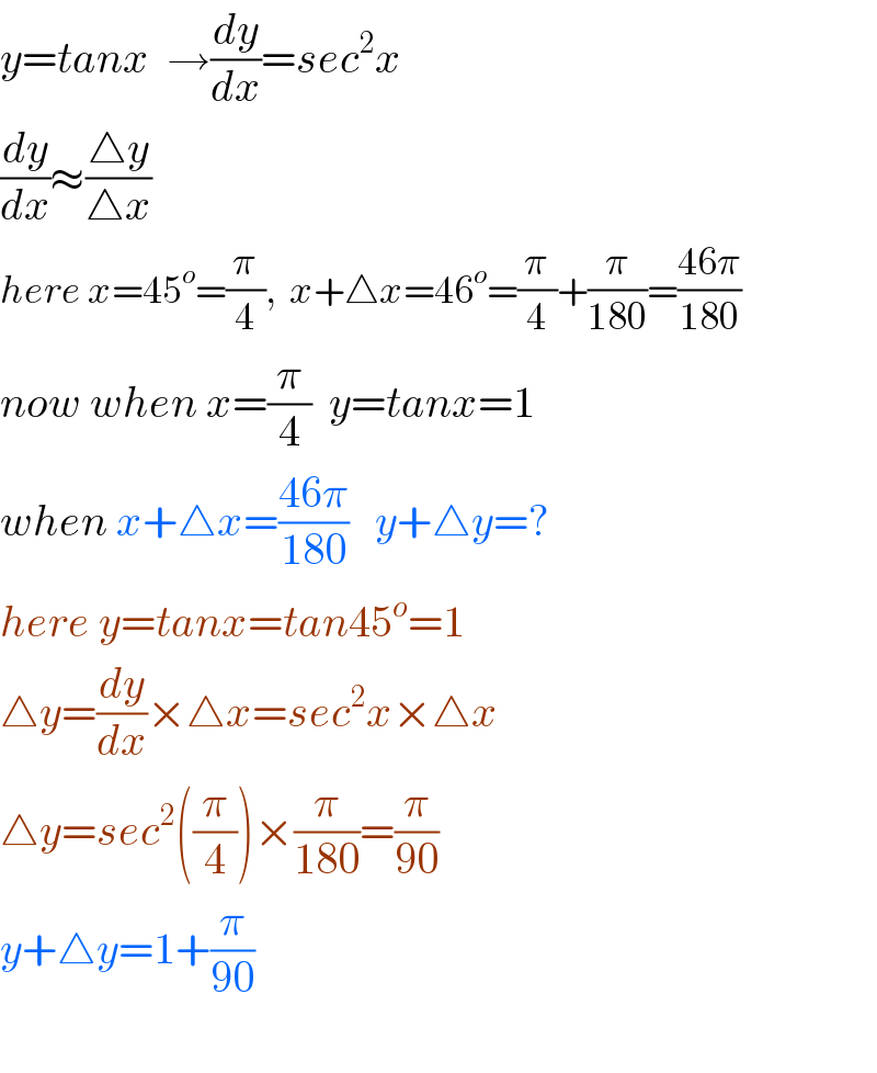 y=tanx  →(dy/dx)=sec^2 x  (dy/dx)≈((△y)/(△x))  here x=45^o =(π/4),  x+△x=46^o =(π/4)+(π/(180))=((46π)/(180))  now when x=(π/4)  y=tanx=1  when x+△x=((46π)/(180))   y+△y=?  here y=tanx=tan45^o =1  △y=(dy/dx)×△x=sec^2 x×△x  △y=sec^2 ((π/4))×(π/(180))=(π/(90))  y+△y=1+(π/(90))    