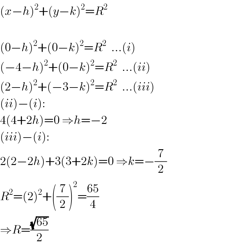 (x−h)^2 +(y−k)^2 =R^2     (0−h)^2 +(0−k)^2 =R^2   ...(i)  (−4−h)^2 +(0−k)^2 =R^2   ...(ii)  (2−h)^2 +(−3−k)^2 =R^2   ...(iii)  (ii)−(i):  4(4+2h)=0 ⇒h=−2  (iii)−(i):  2(2−2h)+3(3+2k)=0 ⇒k=−(7/2)  R^2 =(2)^2 +((7/2))^2 =((65)/4)  ⇒R=((√(65))/2)  