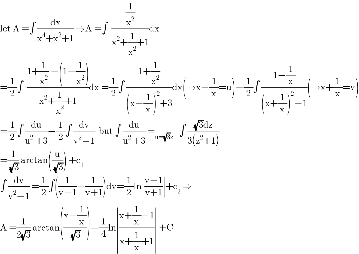 let A =∫ (dx/(x^4 +x^2 +1)) ⇒A =∫  ((1/x^2 )/(x^2 +(1/x^2 )+1))dx  =(1/2)∫  ((1+(1/x^2 ) −(1−(1/x^2 )))/(x^2 +(1/x^2 )+1))dx =(1/2)∫ ((1+(1/x^2 ))/((x−(1/x))^2 +3))dx(→x−(1/x)=u)−(1/2)∫ ((1−(1/x))/((x+(1/x))^2 −1))(→x+(1/x)=v)  =(1/2)∫ (du/(u^2  +3))−(1/2)∫ (dv/(v^2 −1))  but ∫ (du/(u^2  +3)) =_(u=(√3)z)    ∫ (((√3)dz)/(3(z^2 +1)))  =(1/(√3)) arctan((u/(√3))) +c_1   ∫ (dv/(v^2 −1)) =(1/2)∫((1/(v−1))−(1/(v+1)))dv=(1/2)ln∣((v−1)/(v+1))∣+c_2  ⇒  A =(1/(2(√3))) arctan(((x−(1/x))/(√3)))−(1/4)ln∣((x+(1/x)−1)/(x+(1/x)+1))∣ +C  