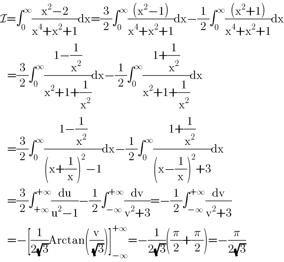 I=∫_0 ^∞ ((x^2 −2)/(x^4 +x^2 +1))dx=(3/2)∫_0 ^∞ (((x^2 −1))/(x^4 +x^2 +1))dx−(1/2)∫_0 ^∞ (((x^2 +1))/(x^4 +x^2 +1))dx     =(3/2)∫_0 ^∞ ((1−(1/x^2 ))/(x^2 +1+(1/x^2 )))dx−(1/2)∫_0 ^∞ ((1+(1/x^2 ))/(x^2 +1+(1/x^2 )))dx     =(3/2)∫_0 ^∞ ((1−(1/x^2 ))/((x+(1/x))^2 −1))dx−(1/2)∫_0 ^∞ ((1+(1/x^2 ))/((x−(1/x))^2 +3))dx     =(3/2)∫_(+∞) ^(+∞) (du/(u^2 −1))−(1/2)∫_(−∞) ^(+∞) (dv/(v^2 +3))=−(1/2)∫_(−∞) ^(+∞) (dv/(v^2 +3))     =−[(1/(2(√3)))Arctan((v/( (√3))))]_(−∞) ^(+∞) =−(1/(2(√3)))((π/2)+(π/2))=−(π/(2(√3)))  