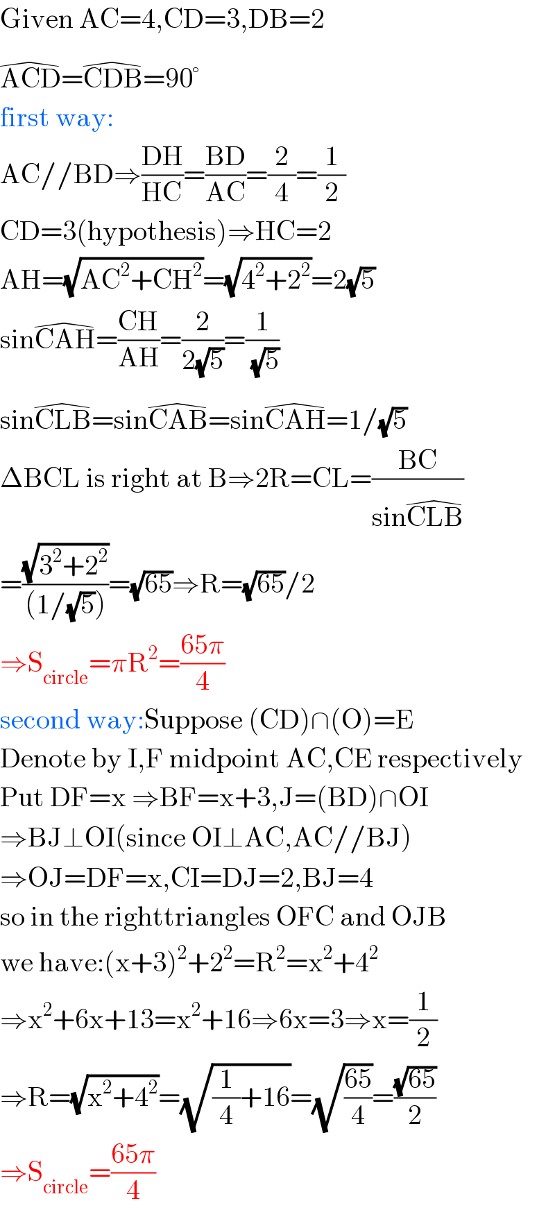 Given AC=4,CD=3,DB=2  ACD^(�) =CDB^(�) =90°  first way:  AC//BD⇒((DH)/(HC))=((BD)/(AC))=(2/4)=(1/2)  CD=3(hypothesis)⇒HC=2  AH=(√(AC^2 +CH^2 ))=(√(4^2 +2^2 ))=2(√5)  sinCAH^(�) =((CH)/(AH))=(2/(2(√5)))=(1/( (√5)))  sinCLB^(�) =sinCAB^(�) =sinCAH^(�) =1/(√5)  ΔBCL is right at B⇒2R=CL=((BC)/(sinCLB^(�) ))  =((√(3^2 +2^2 ))/((1/(√5))))=(√(65))⇒R=(√(65))/2  ⇒S_(circle) =πR^2 =((65π)/4)  second way:Suppose (CD)∩(O)=E  Denote by I,F midpoint AC,CE respectively  Put DF=x ⇒BF=x+3,J=(BD)∩OI  ⇒BJ⊥OI(since OI⊥AC,AC//BJ)  ⇒OJ=DF=x,CI=DJ=2,BJ=4  so in the righttriangles OFC and OJB  we have:(x+3)^2 +2^2 =R^2 =x^2 +4^2   ⇒x^2 +6x+13=x^2 +16⇒6x=3⇒x=(1/2)  ⇒R=(√(x^2 +4^2 ))=(√((1/4)+16))=(√((65)/4))=((√(65))/2)  ⇒S_(circle) =((65π)/4)  