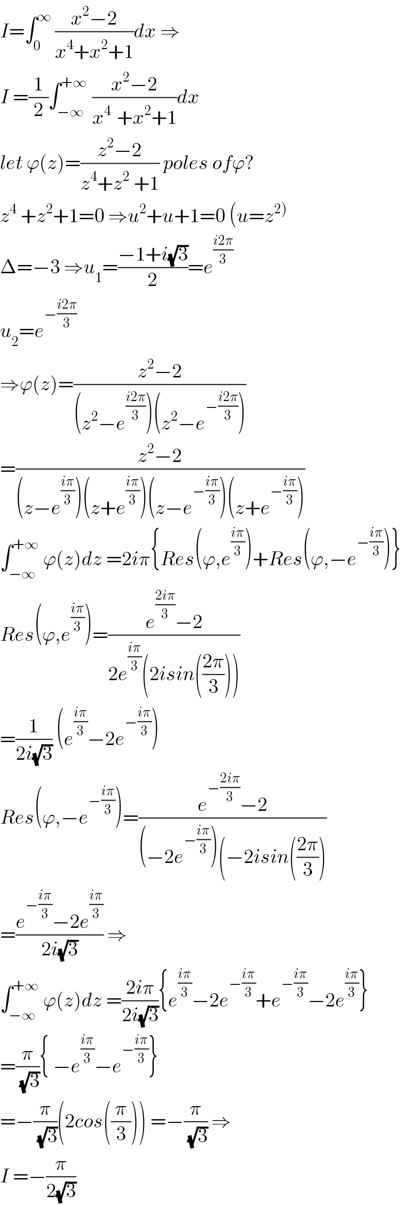 I=∫_0 ^∞  ((x^2 −2)/(x^4 +x^2 +1))dx ⇒  I =(1/2)∫_(−∞) ^(+∞ )  ((x^2 −2)/(x^(4 )  +x^2 +1))dx  let ϕ(z)=((z^2 −2)/(z^4 +z^2  +1)) poles ofϕ?  z^4  +z^2 +1=0 ⇒u^2 +u+1=0 (u=z^(2))   Δ=−3 ⇒u_1 =((−1+i(√3))/2)=e^((i2π)/3)   u_2 =e^(−((i2π)/3))   ⇒ϕ(z)=((z^2 −2)/((z^2 −e^((i2π)/3) )(z^2 −e^(−((i2π)/3)) )))  =((z^2 −2)/((z−e^((iπ)/3) )(z+e^((iπ)/3) )(z−e^(−((iπ)/3)) )(z+e^(−((iπ)/3)) )))  ∫_(−∞) ^(+∞)  ϕ(z)dz =2iπ{Res(ϕ,e^((iπ)/3) )+Res(ϕ,−e^(−((iπ)/3)) )}  Res(ϕ,e^((iπ)/3) )=((e^((2iπ)/3) −2)/(2e^((iπ)/3) (2isin(((2π)/3)))))  =(1/(2i(√3))) (e^((iπ)/3) −2e^(−((iπ)/3)) )  Res(ϕ,−e^(−((iπ)/3)) )=((e^(−((2iπ)/3)) −2)/((−2e^(−((iπ)/3)) )(−2isin(((2π)/3))))  =((e^(−((iπ)/3)) −2e^((iπ)/3) )/(2i(√3))) ⇒  ∫_(−∞) ^(+∞)  ϕ(z)dz =((2iπ)/(2i(√3))){e^((iπ)/3) −2e^(−((iπ)/3)) +e^(−((iπ)/3)) −2e^((iπ)/3) }  =(π/( (√3))){ −e^((iπ)/3) −e^(−((iπ)/3)) }  =−(π/( (√3)))(2cos((π/3))) =−(π/( (√3))) ⇒  I =−(π/(2(√3)))  