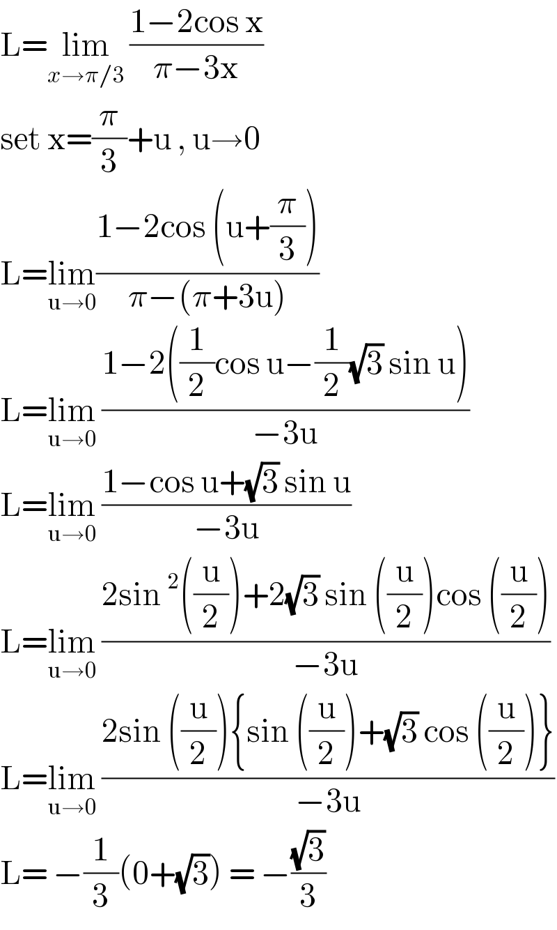 L=lim_(x→π/3)  ((1−2cos x)/(π−3x))  set x=(π/3)+u , u→0  L=lim_(u→0) ((1−2cos (u+(π/3)))/(π−(π+3u)))  L=lim_(u→0)  ((1−2((1/2)cos u−(1/2)(√3) sin u))/(−3u))  L=lim_(u→0)  ((1−cos u+(√3) sin u)/(−3u))  L=lim_(u→0)  ((2sin^2 ((u/2))+2(√3) sin ((u/2))cos ((u/2)))/(−3u))  L=lim_(u→0)  ((2sin ((u/2)){sin ((u/2))+(√3) cos ((u/2))})/(−3u))  L= −(1/3)(0+(√3)) = −((√3)/3)  