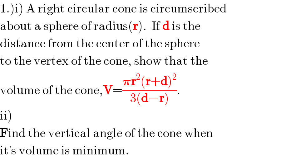1.)i) A right circular cone is circumscribed  about a sphere of radius(r).  If d is the   distance from the center of the sphere  to the vertex of the cone, show that the  volume of the cone,V=((𝛑r^2 (r+d)^2 )/(3(d−r))).  ii)  Find the vertical angle of the cone when  it′s volume is minimum.  