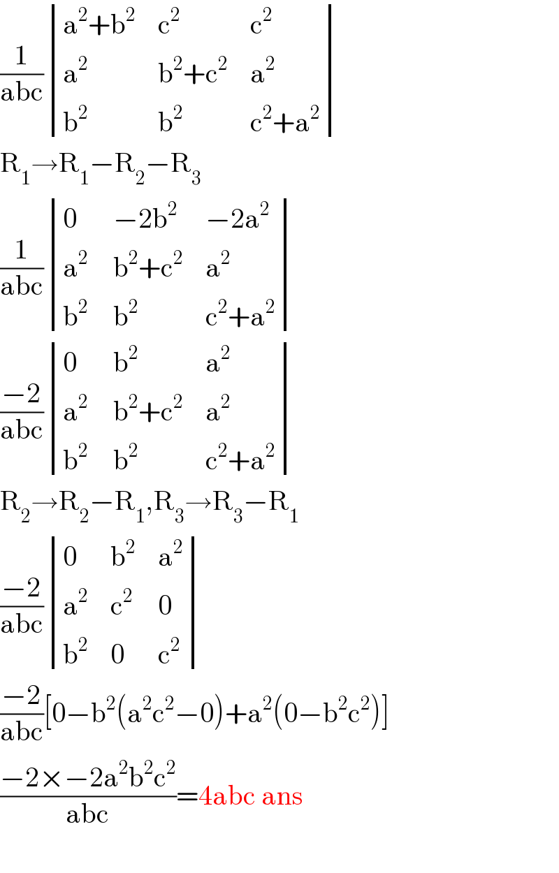(1/(abc)) determinant (((a^2 +b^2 ),c^2 ,c^2 ),(a^2 ,(b^2 +c^2 ),a^2 ),(b^2 ,b^2 ,(c^2 +a^2 )))  R_1 →R_1 −R_2 −R_3   (1/(abc)) determinant ((0,(−2b^2 ),(−2a^2 )),(a^2 ,(b^2 +c^2 ),a^2 ),(b^(2 ) ,b^2 ,(c^2 +a^2 )))  ((−2)/(abc)) determinant ((0,b^2 ,a^2 ),(a^2 ,(b^2 +c^2 ),a^2 ),(b^(2 ) ,b^2 ,(c^2 +a^2 )))  R_2 →R_2 −R_1 ,R_3 →R_3 −R_1   ((−2)/(abc)) determinant ((0,b^2 ,a^2 ),(a^2 ,c^2 ,0),(b^2 ,0,c^2 ))  ((−2)/(abc))[0−b^2 (a^2 c^2 −0)+a^2 (0−b^2 c^2 )]  ((−2×−2a^2 b^2 c^2 )/(abc))=4abc ans    