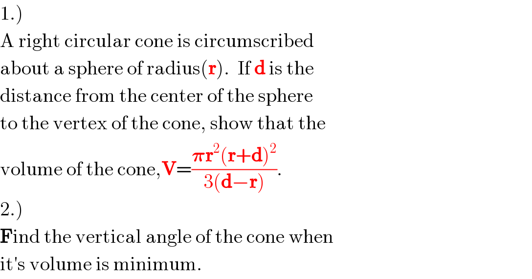 1.)  A right circular cone is circumscribed  about a sphere of radius(r).  If d is the   distance from the center of the sphere  to the vertex of the cone, show that the  volume of the cone,V=((𝛑r^2 (r+d)^2 )/(3(d−r))).  2.)  Find the vertical angle of the cone when  it′s volume is minimum.  