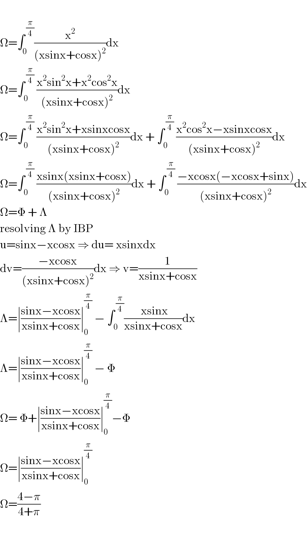   Ω=∫_0 ^( (π/4)) (x^2 /((xsinx+cosx)^2 ))dx  Ω=∫_( 0) ^( (π/4))  ((x^2 sin^2 x+x^2 cos^2 x)/((xsinx+cosx)^2 ))dx  Ω=∫_( 0) ^( (π/4))  ((x^2 sin^2 x+xsinxcosx)/((xsinx+cosx)^2 ))dx + ∫_( 0) ^( (π/4))  ((x^2 cos^2 x−xsinxcosx)/((xsinx+cosx)^2 ))dx  Ω=∫_( 0) ^( (π/4))  ((xsinx(xsinx+cosx))/((xsinx+cosx)^2 ))dx + ∫_( 0) ^( (π/4))  ((−xcosx(−xcosx+sinx))/((xsinx+cosx)^2 ))dx  Ω=Φ + Λ  resolving Λ by IBP  u=sinx−xcosx ⇒ du= xsinxdx  dv=((−xcosx)/((xsinx+cosx)^2 ))dx ⇒ v=(1/(xsinx+cosx))  Λ=∣((sinx−xcosx)/(xsinx+cosx))∣_0 ^(π/4)  − ∫_( 0) ^( (π/4)) (( xsinx)/(xsinx+cosx))dx  Λ=∣((sinx−xcosx)/(xsinx+cosx))∣_0 ^(π/4)  − Φ  Ω= Φ+∣((sinx−xcosx)/(xsinx+cosx))∣_0 ^(π/4) −Φ  Ω=∣((sinx−xcosx)/(xsinx+cosx))∣_0 ^(π/4)   Ω=((4−π)/(4+π))    