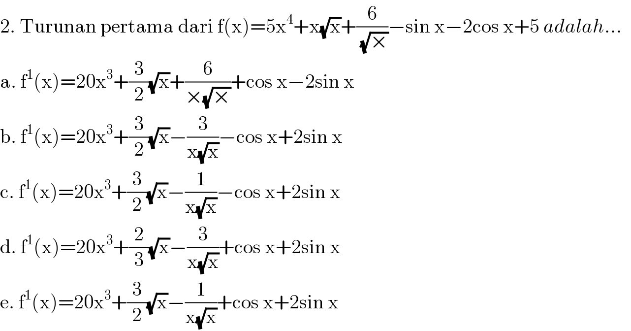 2. Turunan pertama dari f(x)=5x^4 +x(√x)+(6/( (√×)))−sin x−2cos x+5 adalah...  a. f^1 (x)=20x^3 +(3/2)(√x)+(6/(×(√×)))+cos x−2sin x  b. f^1 (x)=20x^3 +(3/2)(√x)−(3/(x(√x)))−cos x+2sin x  c. f^1 (x)=20x^3 +(3/2)(√x)−(1/(x(√x)))−cos x+2sin x  d. f^1 (x)=20x^3 +(2/3)(√x)−(3/(x(√x)))+cos x+2sin x  e. f^1 (x)=20x^3 +(3/2)(√x)−(1/(x(√x)))+cos x+2sin x  