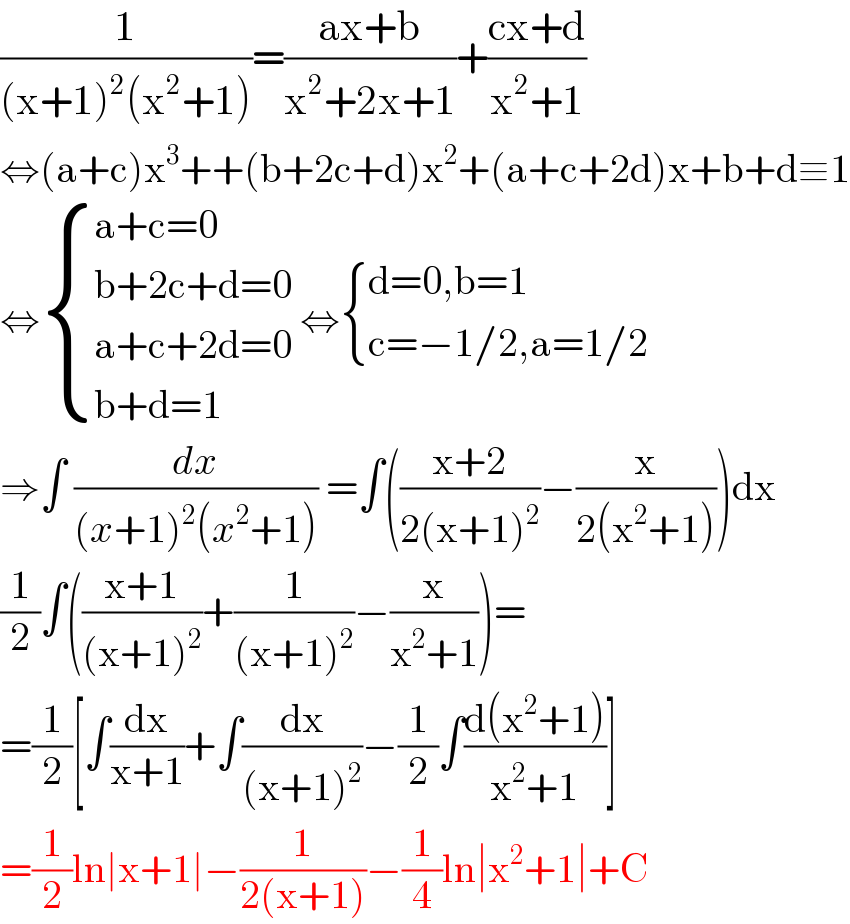 (1/((x+1)^2 (x^2 +1)))=((ax+b)/(x^2 +2x+1))+((cx+d)/(x^2 +1))  ⇔(a+c)x^3 ++(b+2c+d)x^2 +(a+c+2d)x+b+d≡1  ⇔ { ((a+c=0)),((b+2c+d=0)),((a+c+2d=0)),((b+d=1)) :} ⇔ { ((d=0,b=1)),((c=−1/2,a=1/2)) :}  ⇒∫ (dx/((x+1)^2 (x^2 +1))) =∫(((x+2)/(2(x+1)^2 ))−(x/(2(x^2 +1))))dx  (1/2)∫(((x+1)/((x+1)^2 ))+(1/((x+1)^2 ))−(x/(x^2 +1)))=  =(1/2)[∫(dx/(x+1))+∫(dx/((x+1)^2 ))−(1/2)∫((d(x^2 +1))/(x^2 +1))]  =(1/2)ln∣x+1∣−(1/(2(x+1)))−(1/4)ln∣x^2 +1∣+C  