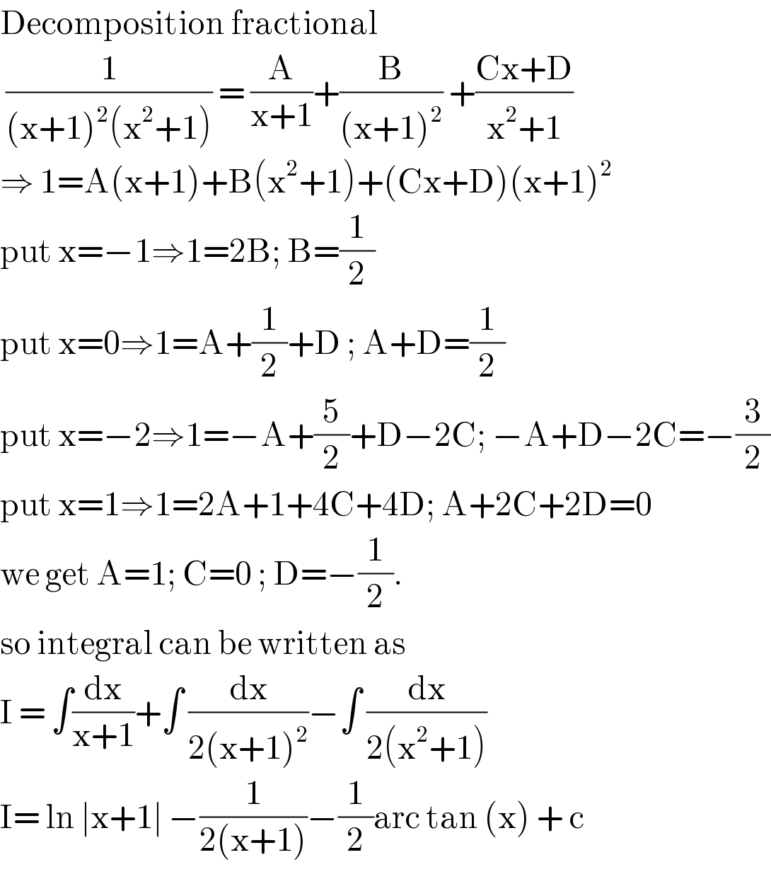 Decomposition fractional   (1/((x+1)^2 (x^2 +1))) = (A/(x+1))+(B/((x+1)^2 )) +((Cx+D)/(x^2 +1))  ⇒ 1=A(x+1)+B(x^2 +1)+(Cx+D)(x+1)^2   put x=−1⇒1=2B; B=(1/2)  put x=0⇒1=A+(1/2)+D ; A+D=(1/2)  put x=−2⇒1=−A+(5/2)+D−2C; −A+D−2C=−(3/2)  put x=1⇒1=2A+1+4C+4D; A+2C+2D=0  we get A=1; C=0 ; D=−(1/2).  so integral can be written as   I = ∫(dx/(x+1))+∫ (dx/(2(x+1)^2 ))−∫ (dx/(2(x^2 +1)))  I= ln ∣x+1∣ −(1/(2(x+1)))−(1/2)arc tan (x) + c   