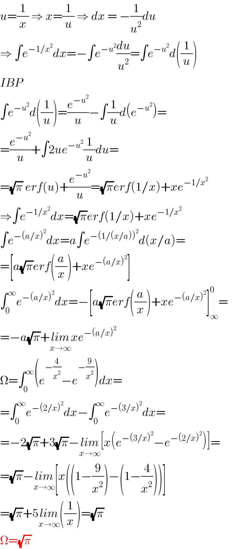 u=(1/x) ⇒ x=(1/u) ⇒ dx = −(1/u^2 )du  ⇒ ∫e^(−1/x^2 ) dx=−∫e^(−u^2 ) (du/u^2 )=∫e^(−u^2 ) d((1/u))  IBP  ∫e^(−u^2 ) d((1/u))=(e^(−u^2 ) /u)−∫(1/u)d(e^(−u^2 ) )=  =(e^(−u^2 ) /u)+∫2ue^(−u^2 ) (1/u)du=  =(√π) erf(u)+(e^(−u^2 ) /u)=(√π)erf(1/x)+xe^(−1/x^2 )   ⇒∫e^(−1/x^2 ) dx=(√π)erf(1/x)+xe^(−1/x^2 )   ∫e^(−(a/x)^2 ) dx=a∫e^(−(1/(x/a))^2 ) d(x/a)=  =[a(√π)erf((a/x))+xe^(−(a/x)^2 ) ]  ∫_0 ^∞ e^(−(a/x)^2 ) dx=−[a(√π)erf((a/x))+xe^(−(a/x)^2 ) ]_∞ ^0 =  =−a(√π)+lim_(x→∞) xe^(−(a/x)^2 )   Ω=∫_0 ^∞ (e^(−(4/x^2 )) −e^(−(9/x^2 )) )dx=  =∫_0 ^∞ e^(−(2/x)^2 ) dx−∫_0 ^∞ e^(−(3/x)^2 ) dx=  =−2(√π)+3(√π)−lim_(x→∞) [x(e^(−(3/x)^2 ) −e^(−(2/x)^2 ) )]=  =(√π)−lim_(x→∞) [x((1−(9/x^2 ))−(1−(4/x^2 )))]  =(√π)+5lim_(x→∞) ((1/x))=(√π)  Ω=(√π)  