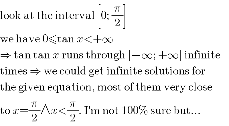 look at the interval [0; (π/2)]  we have 0≤tan x<+∞  ⇒ tan tan x runs through ]−∞; +∞[ infinite  times ⇒ we could get infinite solutions for  the given equation, most of them very close  to x=(π/2)∧x<(π/2). I′m not 100% sure but...  