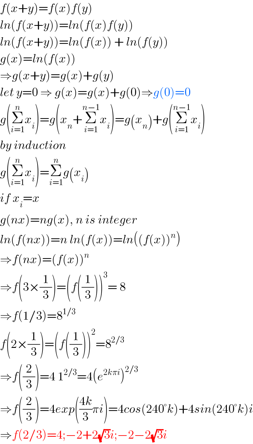 f(x+y)=f(x)f(y)  ln(f(x+y))=ln(f(x)f(y))  ln(f(x+y))=ln(f(x)) + ln(f(y))  g(x)=ln(f(x))  ⇒g(x+y)=g(x)+g(y)  let y=0 ⇒ g(x)=g(x)+g(0)⇒g(0)=0  g(Σ_(i=1) ^n x_i )=g(x_n +Σ_(i=1) ^(n−1) x_i )=g(x_n )+g(Σ_(i=1) ^(n−1) x_i )  by induction  g(Σ_(i=1) ^n x_i )=Σ_(i=1) ^n g(x_i )  if x_i =x  g(nx)=ng(x), n is integer  ln(f(nx))=n ln(f(x))=ln((f(x))^n )  ⇒f(nx)=(f(x))^n   ⇒f(3×(1/3))=(f((1/3)))^3 = 8  ⇒f(1/3)=8^(1/3)   f(2×(1/3))=(f((1/3)))^2 =8^(2/3)   ⇒f((2/3))=4 1^(2/3) =4(e^(2kπi) )^(2/3)   ⇒f((2/3))=4exp(((4k)/3)πi)=4cos(240°k)+4sin(240°k)i  ⇒f(2/3)=4;−2+2(√3)i;−2−2(√3)i  