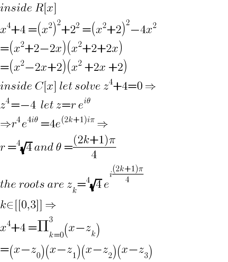inside R[x]  x^4 +4 =(x^2 )^2 +2^2  =(x^2 +2)^2 −4x^2   =(x^2 +2−2x)(x^2 +2+2x)  =(x^2 −2x+2)(x^2  +2x +2)  inside C[x] let solve z^4 +4=0 ⇒  z^(4 ) =−4  let z=r e^(iθ)   ⇒r^(4 ) e^(4iθ)  =4e^((2k+1)iπ)  ⇒  r =^4 (√4) and θ =(((2k+1)π)/4)  the roots are z_k =^4 (√4) e^(i(((2k+1)π)/4))   k∈[[0,3]] ⇒  x^4 +4 =Π_(k=0) ^3 (x−z_k )  =(x−z_0 )(x−z_1 )(x−z_2 )(x−z_3 )  