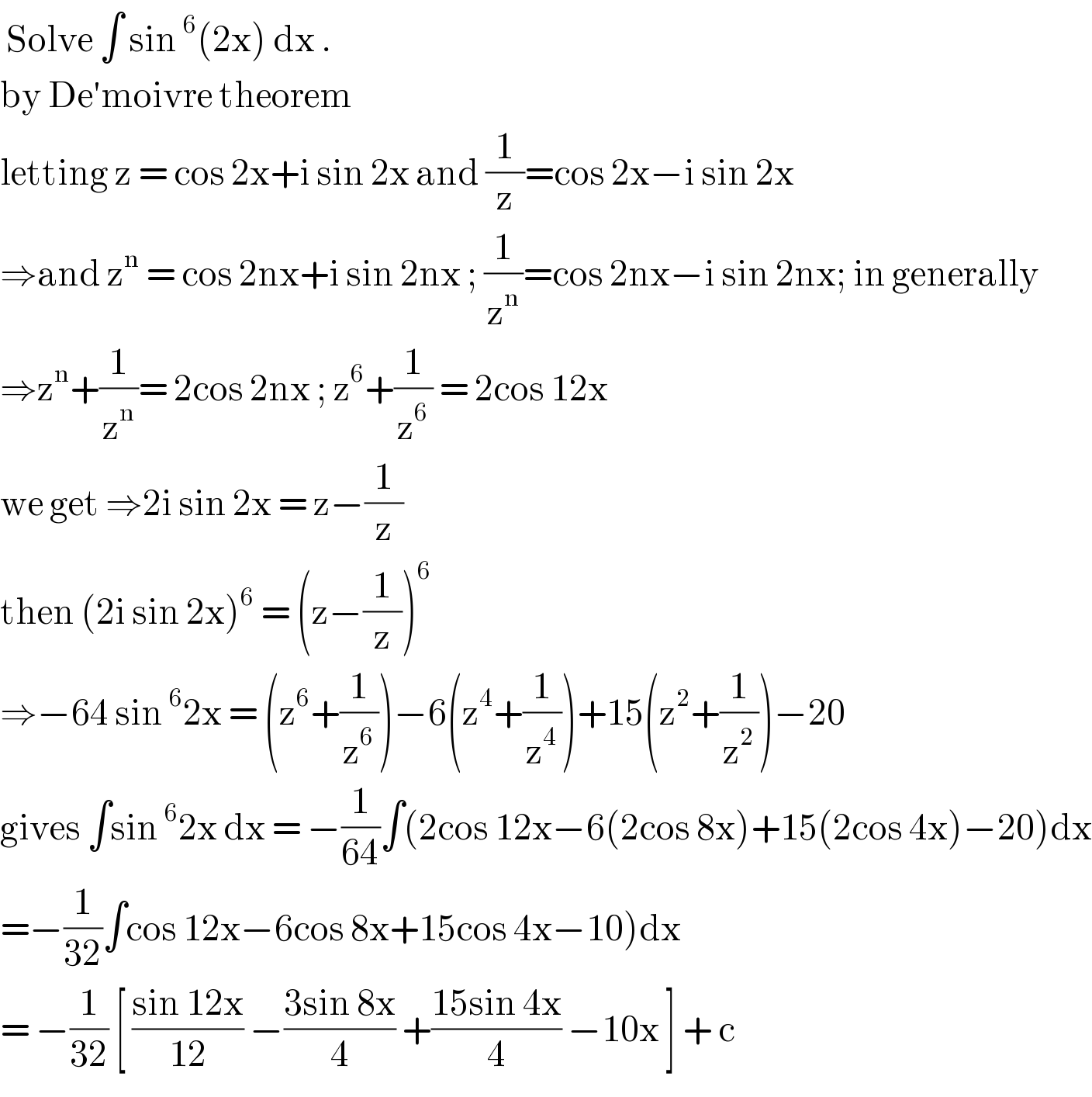  Solve ∫ sin^6 (2x) dx .  by De′moivre theorem   letting z = cos 2x+i sin 2x and (1/z)=cos 2x−i sin 2x  ⇒and z^n  = cos 2nx+i sin 2nx ; (1/z^n )=cos 2nx−i sin 2nx; in generally  ⇒z^n +(1/z^n )= 2cos 2nx ; z^6 +(1/z^6 ) = 2cos 12x  we get ⇒2i sin 2x = z−(1/z)  then (2i sin 2x)^6  = (z−(1/z))^6   ⇒−64 sin^6 2x = (z^6 +(1/z^6 ))−6(z^4 +(1/z^4 ))+15(z^2 +(1/z^2 ))−20  gives ∫sin^6 2x dx = −(1/(64))∫(2cos 12x−6(2cos 8x)+15(2cos 4x)−20)dx  =−(1/(32))∫cos 12x−6cos 8x+15cos 4x−10)dx  = −(1/(32)) [ ((sin 12x)/(12)) −((3sin 8x)/4) +((15sin 4x)/4) −10x ] + c  