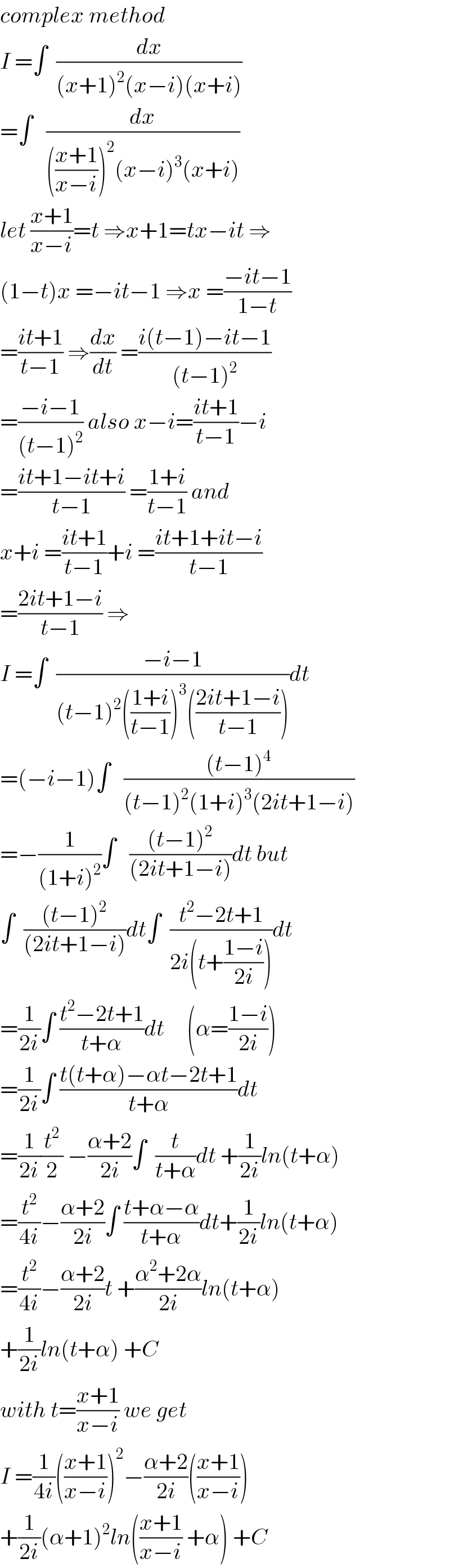 complex method  I =∫  (dx/((x+1)^2 (x−i)(x+i)))  =∫   (dx/((((x+1)/(x−i)))^2 (x−i)^3 (x+i)))  let ((x+1)/(x−i))=t ⇒x+1=tx−it ⇒  (1−t)x =−it−1 ⇒x =((−it−1)/(1−t))  =((it+1)/(t−1)) ⇒(dx/dt) =((i(t−1)−it−1)/((t−1)^2 ))  =((−i−1)/((t−1)^2 )) also x−i=((it+1)/(t−1))−i  =((it+1−it+i)/(t−1)) =((1+i)/(t−1)) and  x+i =((it+1)/(t−1))+i =((it+1+it−i)/(t−1))  =((2it+1−i)/(t−1)) ⇒  I =∫  ((−i−1)/((t−1)^2 (((1+i)/(t−1)))^3 (((2it+1−i)/(t−1)))))dt  =(−i−1)∫   (((t−1)^4 )/((t−1)^2 (1+i)^3 (2it+1−i)))  =−(1/((1+i)^2 ))∫   (((t−1)^2 )/((2it+1−i)))dt but  ∫  (((t−1)^2 )/((2it+1−i)))dt∫  ((t^2 −2t+1)/(2i(t+((1−i)/(2i)))))dt  =(1/(2i))∫ ((t^2 −2t+1)/(t+α))dt     (α=((1−i)/(2i)))  =(1/(2i))∫ ((t(t+α)−αt−2t+1)/(t+α))dt  =(1/(2i))(t^2 /2) −((α+2)/(2i))∫  (t/(t+α))dt +(1/(2i))ln(t+α)  =(t^2 /(4i))−((α+2)/(2i))∫ ((t+α−α)/(t+α))dt+(1/(2i))ln(t+α)  =(t^2 /(4i))−((α+2)/(2i))t +((α^2 +2α)/(2i))ln(t+α)  +(1/(2i))ln(t+α) +C  with t=((x+1)/(x−i)) we get  I =(1/(4i))(((x+1)/(x−i)))^2 −((α+2)/(2i))(((x+1)/(x−i)))  +(1/(2i))(α+1)^2 ln(((x+1)/(x−i)) +α) +C  