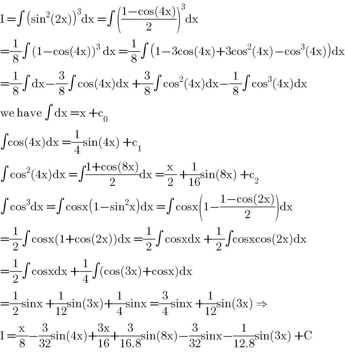 I =∫ (sin^2 (2x))^3 dx =∫ (((1−cos(4x))/2))^3 dx  =(1/8)∫ (1−cos(4x))^3  dx =(1/8)∫ (1−3cos(4x)+3cos^2 (4x)−cos^3 (4x))dx  =(1/8)∫ dx−(3/8)∫ cos(4x)dx +(3/8)∫ cos^2 (4x)dx−(1/8)∫ cos^3 (4x)dx  we have ∫ dx =x +c_0   ∫cos(4x)dx =(1/4)sin(4x) +c_1   ∫ cos^2 (4x)dx =∫((1+cos(8x))/2)dx =(x/2) +(1/(16))sin(8x) +c_2   ∫ cos^3 dx =∫ cosx(1−sin^2 x)dx =∫ cosx(1−((1−cos(2x))/2))dx  =(1/2)∫ cosx(1+cos(2x))dx =(1/2)∫ cosxdx +(1/2)∫cosxcos(2x)dx  =(1/2)∫ cosxdx +(1/4)∫(cos(3x)+cosx)dx  =(1/2)sinx +(1/(12))sin(3x)+(1/4)sinx =(3/4)sinx +(1/(12))sin(3x) ⇒  I =(x/8)−(3/(32))sin(4x)+((3x)/(16))+(3/(16.8))sin(8x)−(3/(32))sinx−(1/(12.8))sin(3x) +C  