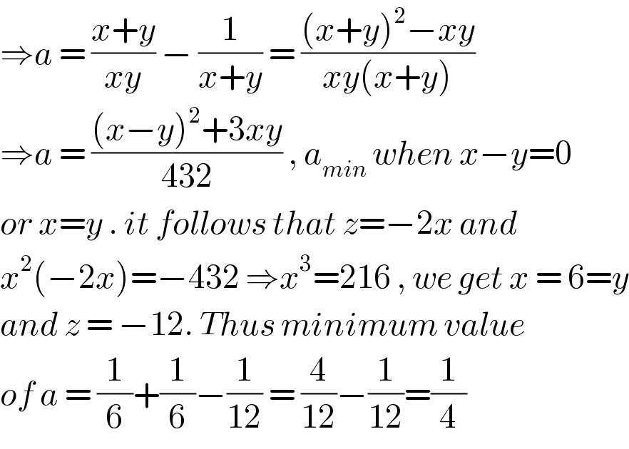⇒a = ((x+y)/(xy)) − (1/(x+y)) = (((x+y)^2 −xy)/(xy(x+y)))  ⇒a = (((x−y)^2 +3xy)/(432)) , a_(min)  when x−y=0  or x=y . it follows that z=−2x and   x^2 (−2x)=−432 ⇒x^3 =216 , we get x = 6=y  and z = −12. Thus minimum value   of a = (1/6)+(1/6)−(1/(12)) = (4/(12))−(1/(12))=(1/4)  