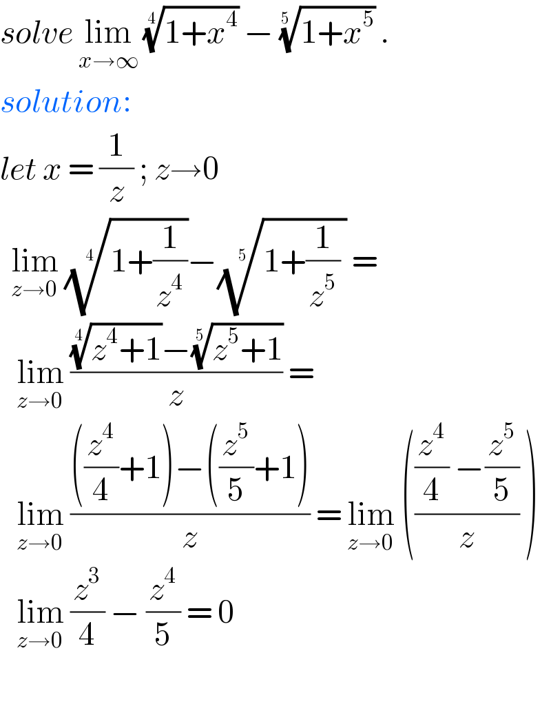 solve lim_(x→∞)  ((1+x^4 ))^(1/4)  − ((1+x^5 ))^(1/(5 ))  .  solution:   let x = (1/z) ; z→0    lim_(z→0)  ((1+(1/z^4 )))^(1/4) −((1+(1/z^5 ) ))^(1/5)  =      lim_(z→0)  ((((z^4 +1))^(1/4) −((z^5 +1))^(1/5) )/z) =      lim_(z→0)  ((((z^4 /4)+1)−((z^5 /5)+1))/z) = lim_(z→0)  ((((z^4 /4) −(z^5 /5))/z) )       lim_(z→0)  (z^3 /4) − (z^4 /5) = 0    