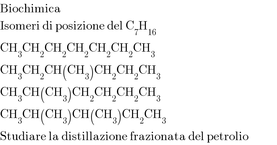 Biochimica  Isomeri di posizione del C_7 H_(16)   CH_3 CH_2 CH_2 CH_2 CH_2 CH_2 CH_3   CH_3 CH_2 CH(CH_3 )CH_2 CH_2 CH_3   CH_3 CH(CH_3 )CH_2 CH_2 CH_2 CH_3   CH_3 CH(CH_3 )CH(CH_3 )CH_2 CH_3   Studiare la distillazione frazionata del petrolio  