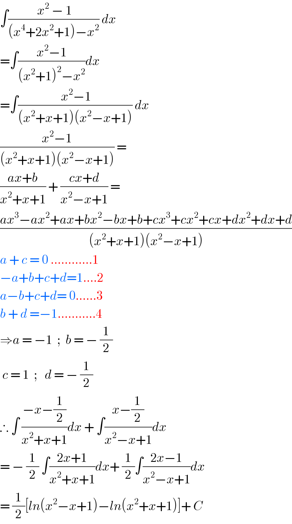 ∫(( x^2  − 1)/((x^4 +2x^2 +1)−x^2 )) dx  =∫((x^2 −1)/((x^2 +1)^2 −x^2 ))dx  =∫(( x^2 −1)/((x^2 +x+1)(x^2 −x+1))) dx  ((x^2 −1)/((x^2 +x+1)(x^2 −x+1))) =  ((ax+b)/(x^2 +x+1)) + ((cx+d)/(x^2 −x+1)) =  ((ax^3 −ax^2 +ax+bx^2 −bx+b+cx^3 +cx^2 +cx+dx^2 +dx+d)/((x^2 +x+1)(x^2 −x+1)))  a + c = 0 ............1  −a+b+c+d=1....2  a−b+c+d= 0......3  b + d =−1...........4  ⇒a = −1  ;  b = − (1/2)   c = 1  ;   d = − (1/2)  ∴ ∫ ((−x−(1/2))/(x^2 +x+1))dx + ∫((x−(1/2))/(x^2 −x+1))dx  = − (1/2) ∫((2x+1)/(x^2 +x+1))dx+ (1/2)∫((2x−1)/(x^2 −x+1))dx  = (1/2)[ln(x^2 −x+1)−ln(x^2 +x+1)]+ C  